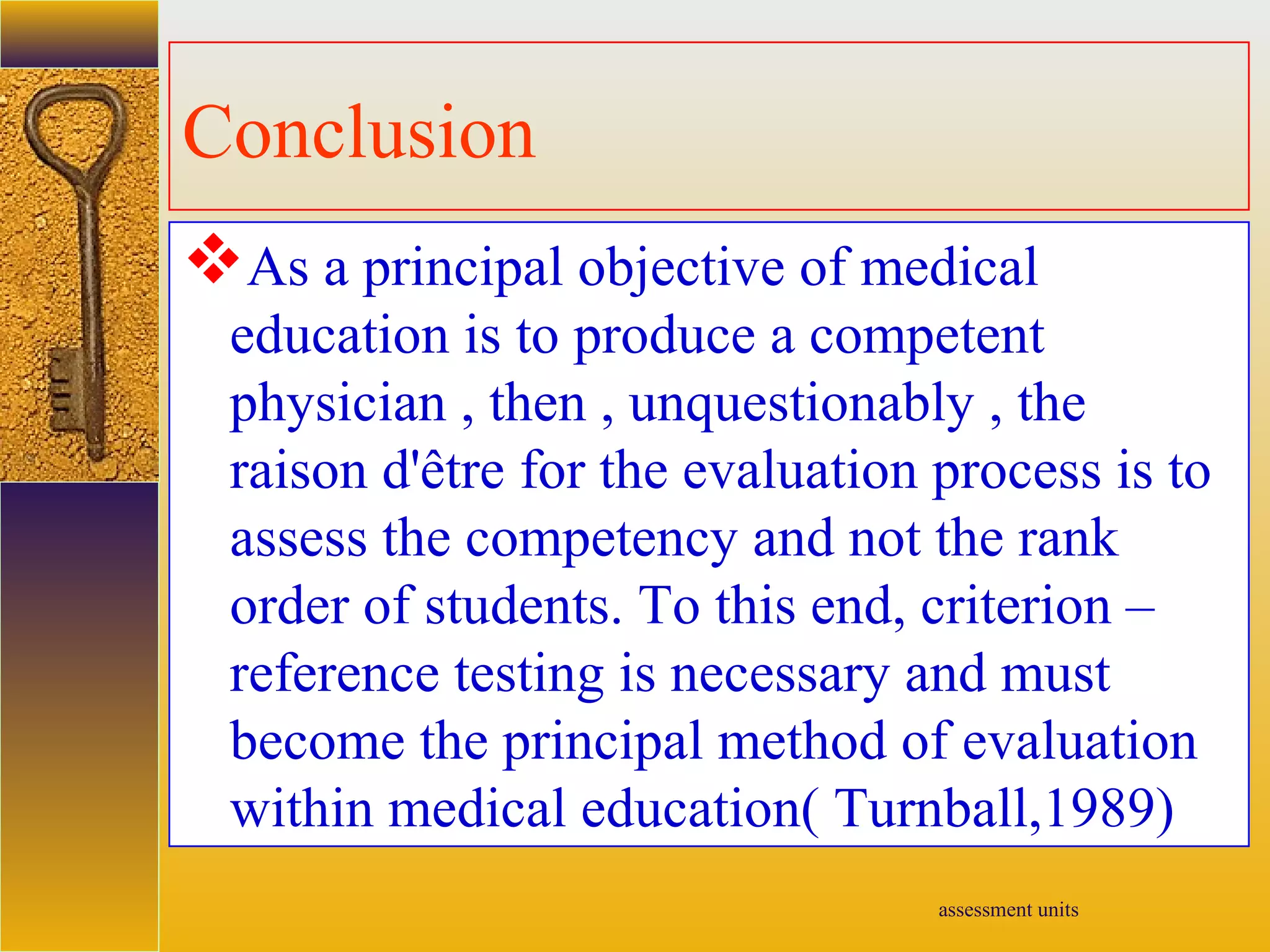 assessment units
Conclusion
As a principal objective of medical
education is to produce a competent
physician , then , unquestionably , the
raison d'être for the evaluation process is to
assess the competency and not the rank
order of students. To this end, criterion –
reference testing is necessary and must
become the principal method of evaluation
within medical education( Turnball,1989)
 