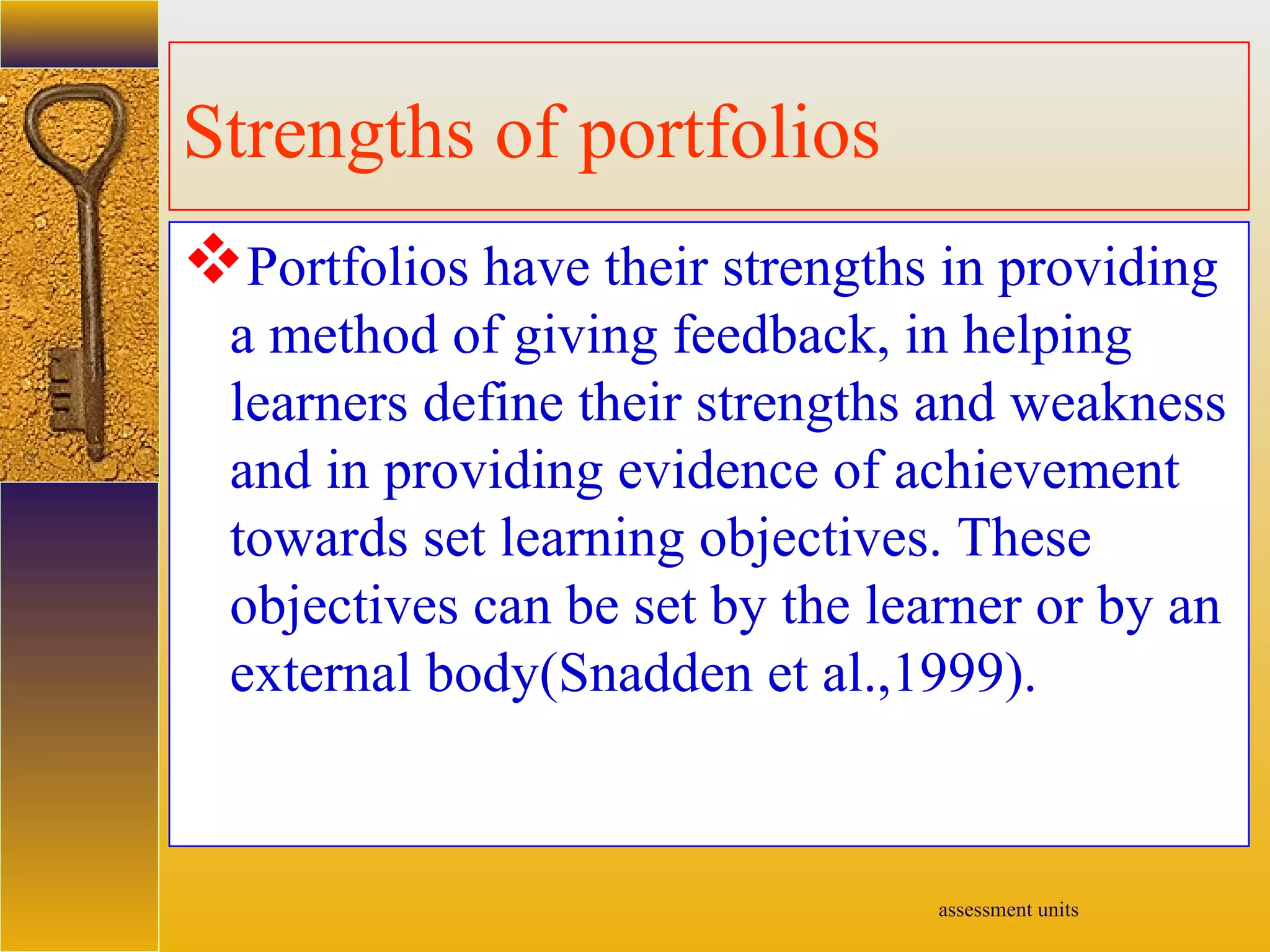 assessment units
Strengths of portfolios
Portfolios have their strengths in providing
a method of giving feedback, in helping
learners define their strengths and weakness
and in providing evidence of achievement
towards set learning objectives. These
objectives can be set by the learner or by an
external body(Snadden et al.,1999).
 
