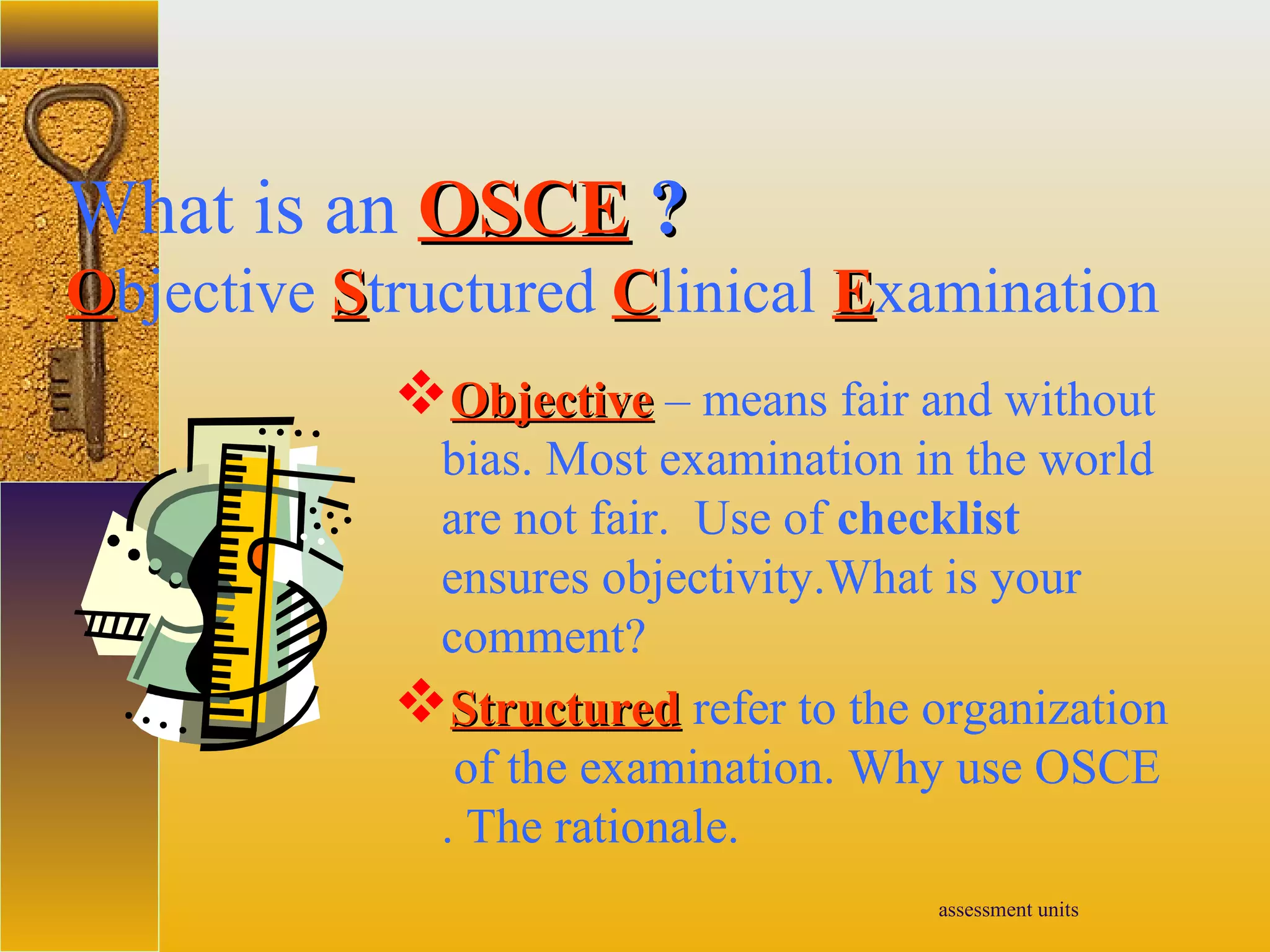 assessment units
What is an OSCEOSCE ??
OObjective SStructured CClinical EExamination
ObjectiveObjective – means fair and without
bias. Most examination in the world
are not fair. Use of checklist
ensures objectivity.What is your
comment?
StructureStructuredd refer to the organization
of the examination. Why use OSCE
. The rationale.
 