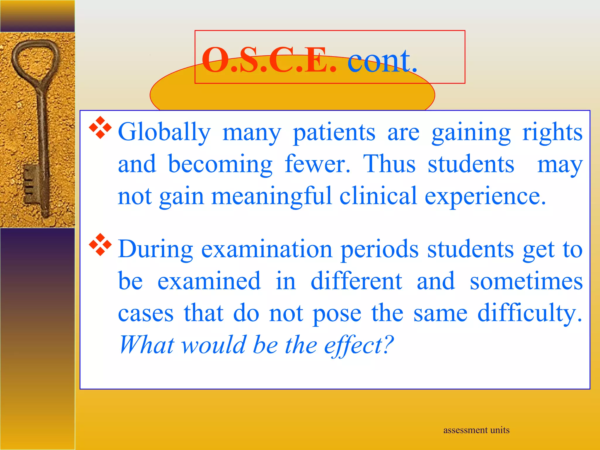 assessment units
O.S.C.E. cont.
Globally many patients are gaining rights
and becoming fewer. Thus students may
not gain meaningful clinical experience.
During examination periods students get to
be examined in different and sometimes
cases that do not pose the same difficulty.
What would be the effect?
 