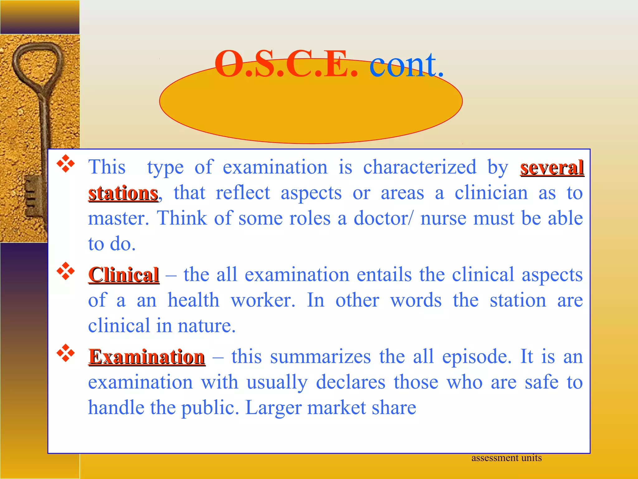 assessment units
 This type of examination is characterized by severalseveral
stationsstations, that reflect aspects or areas a clinician as to
master. Think of some roles a doctor/ nurse must be able
to do.
 ClinicalClinical – the all examination entails the clinical aspects
of a an health worker. In other words the station are
clinical in nature.
 ExaminationExamination – this summarizes the all episode. It is an
examination with usually declares those who are safe to
handle the public. Larger market share
O.S.C.E. cont.
 