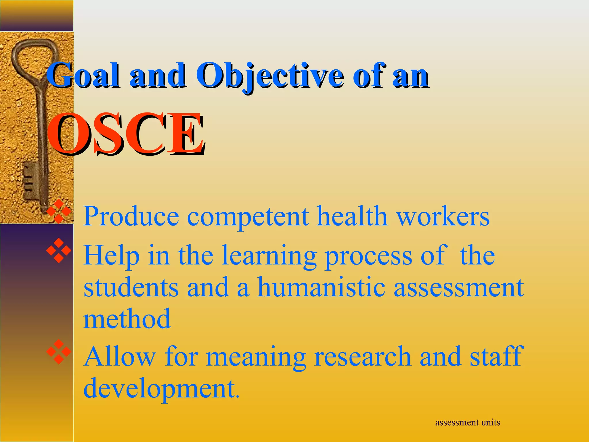 assessment units
Goal and Objective of anGoal and Objective of an
OSCEOSCE
 Produce competent health workers
 Help in the learning process of the
students and a humanistic assessment
method
 Allow for meaning research and staff
development.
 