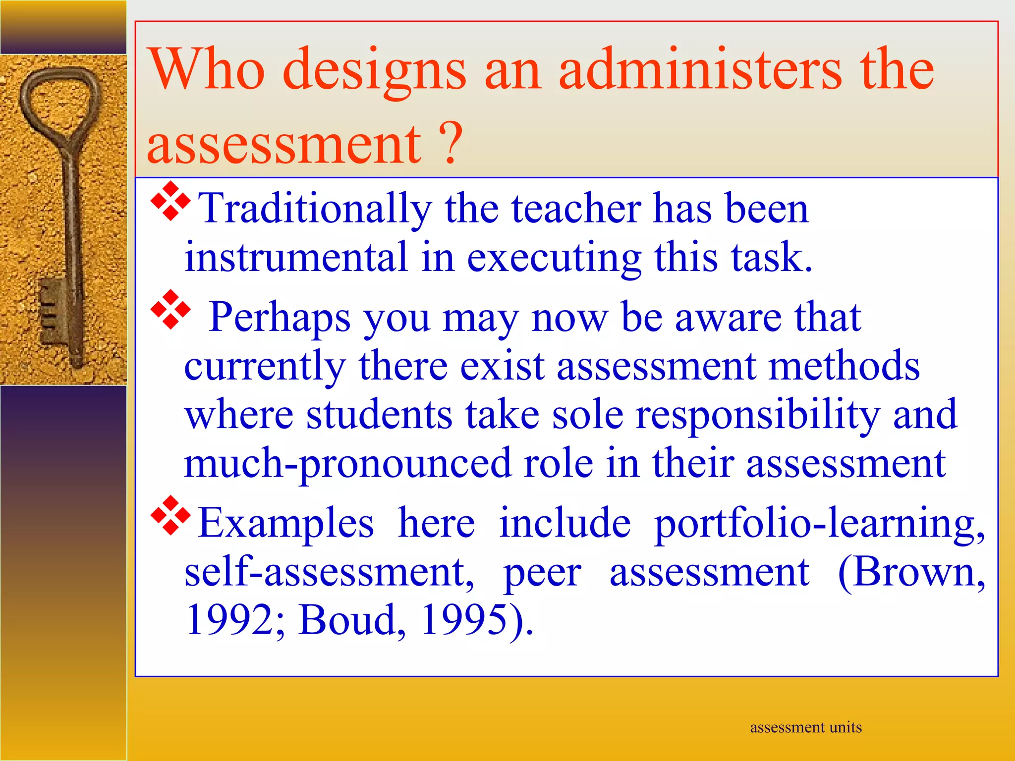 assessment units
Who designs an administers the
assessment ?
Traditionally the teacher has been
instrumental in executing this task.
 Perhaps you may now be aware that
currently there exist assessment methods
where students take sole responsibility and
much-pronounced role in their assessment
Examples here include portfolio-learning,
self-assessment, peer assessment (Brown,
1992; Boud, 1995).
 
