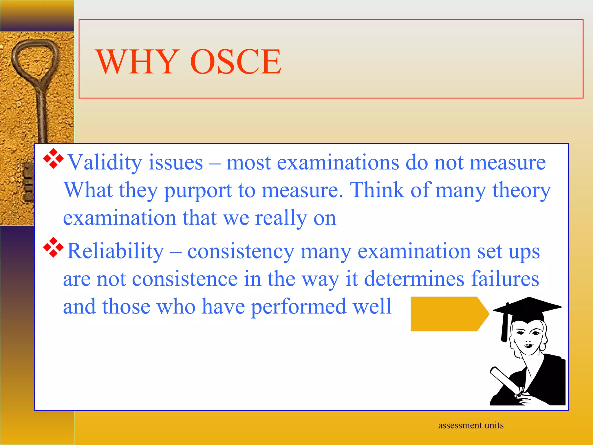 assessment units
WHY OSCE
Validity issues – most examinations do not measure
What they purport to measure. Think of many theory
examination that we really on
Reliability – consistency many examination set ups
are not consistence in the way it determines failures
and those who have performed well
 