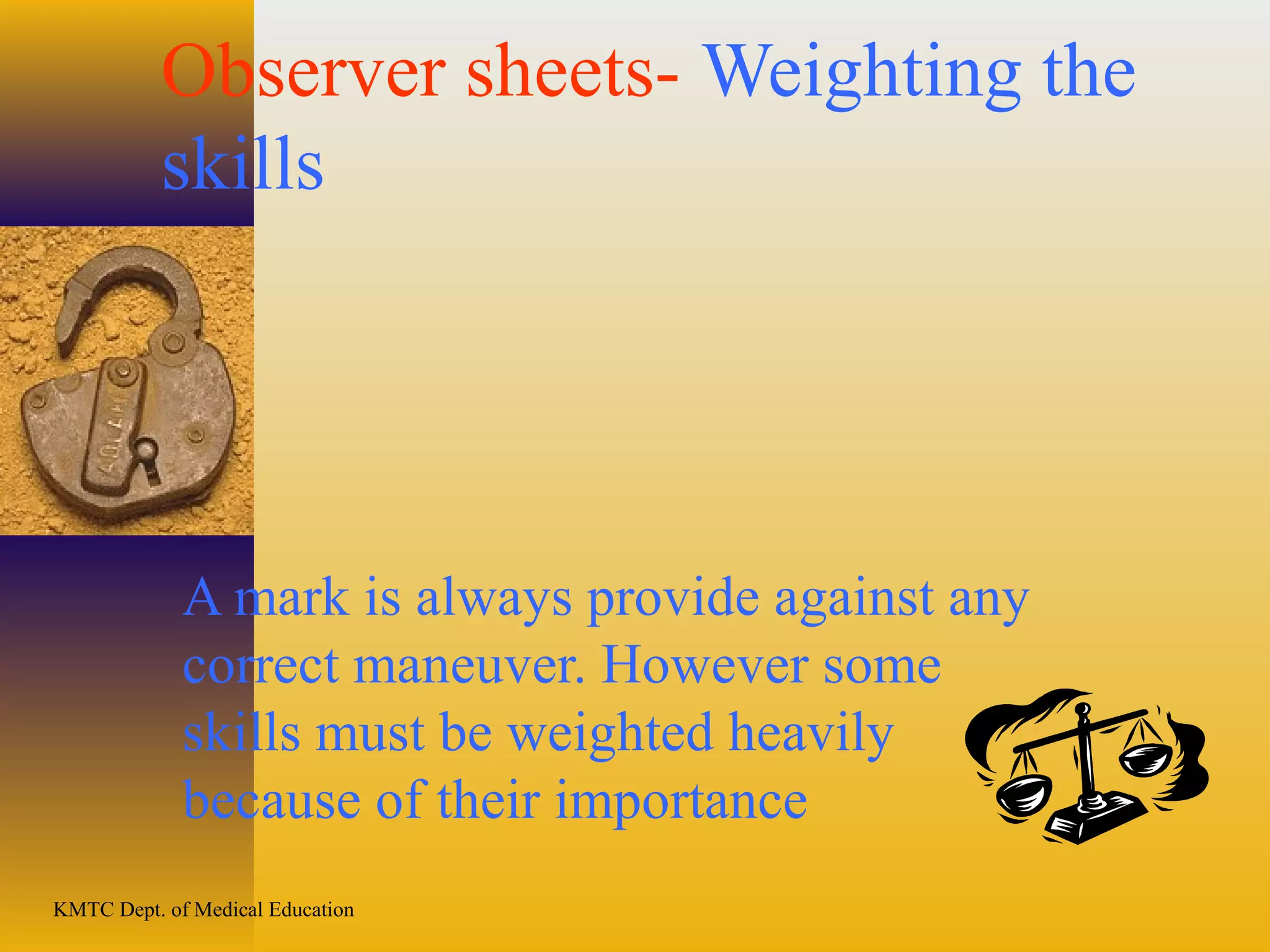 KMTC Dept. of Medical Education
Observer sheets- Weighting the
skills
A mark is always provide against any
correct maneuver. However some
skills must be weighted heavily
because of their importance
 
