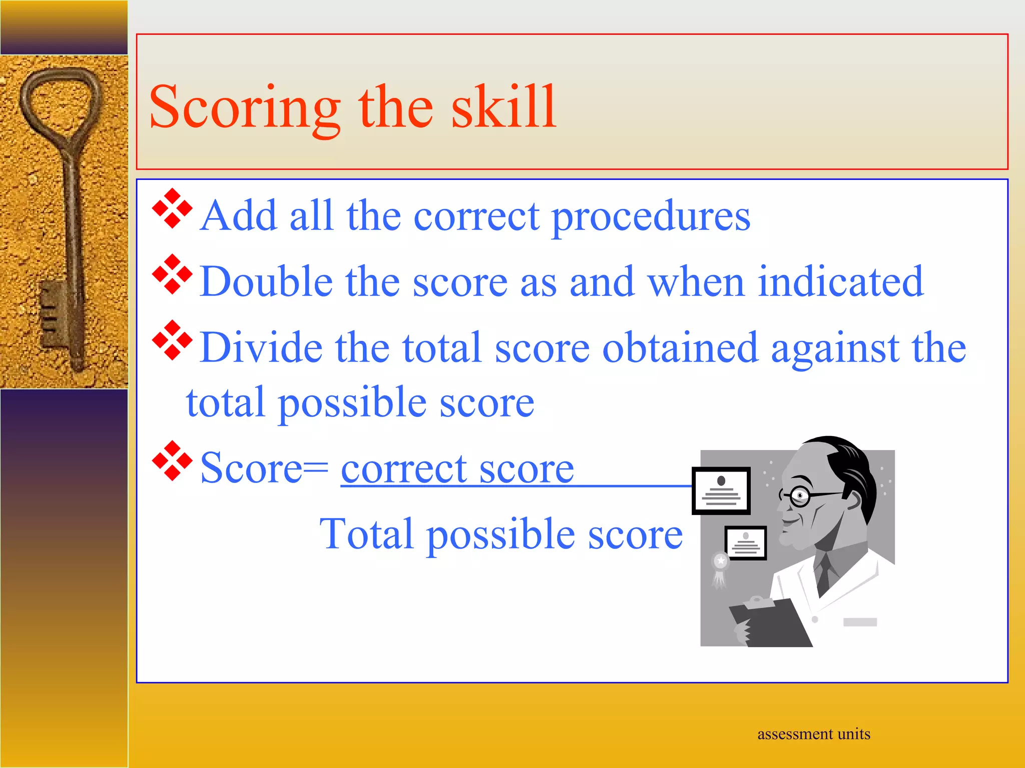 assessment units
Scoring the skill
Add all the correct procedures
Double the score as and when indicated
Divide the total score obtained against the
total possible score
Score= correct score
Total possible score
 