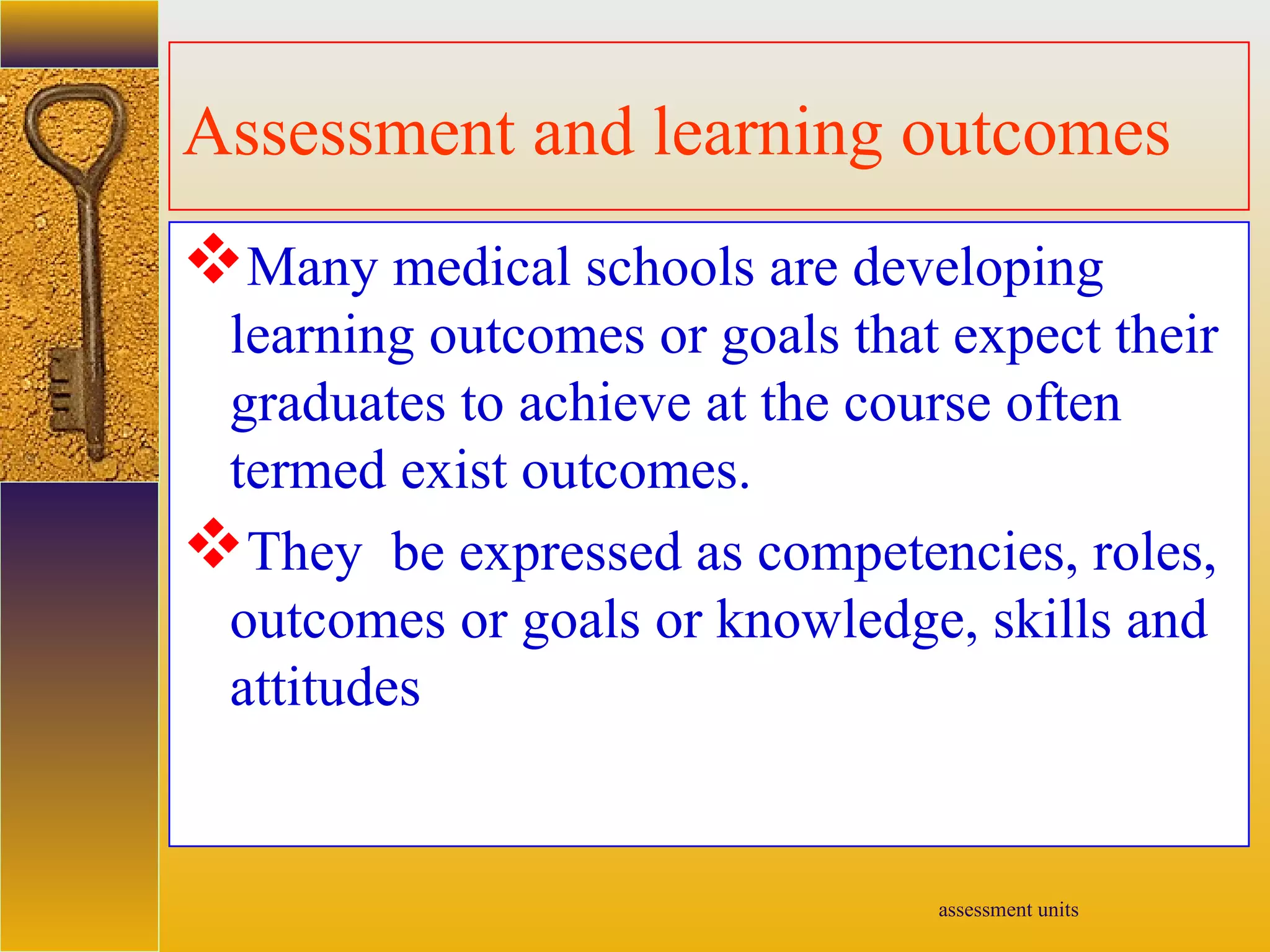 assessment units
Assessment and learning outcomes
Many medical schools are developing
learning outcomes or goals that expect their
graduates to achieve at the course often
termed exist outcomes.
They be expressed as competencies, roles,
outcomes or goals or knowledge, skills and
attitudes
 