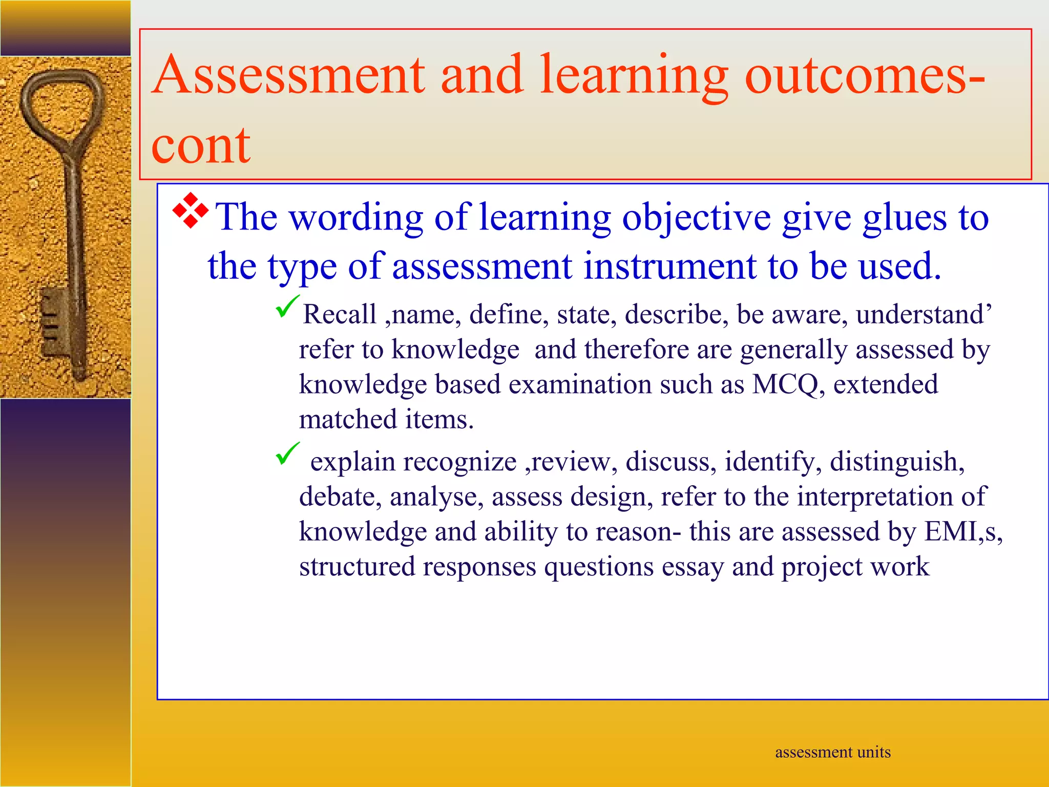 assessment units
Assessment and learning outcomes-
cont
The wording of learning objective give glues to
the type of assessment instrument to be used.
Recall ,name, define, state, describe, be aware, understand’
refer to knowledge and therefore are generally assessed by
knowledge based examination such as MCQ, extended
matched items.
 explain recognize ,review, discuss, identify, distinguish,
debate, analyse, assess design, refer to the interpretation of
knowledge and ability to reason- this are assessed by EMI,s,
structured responses questions essay and project work
 
