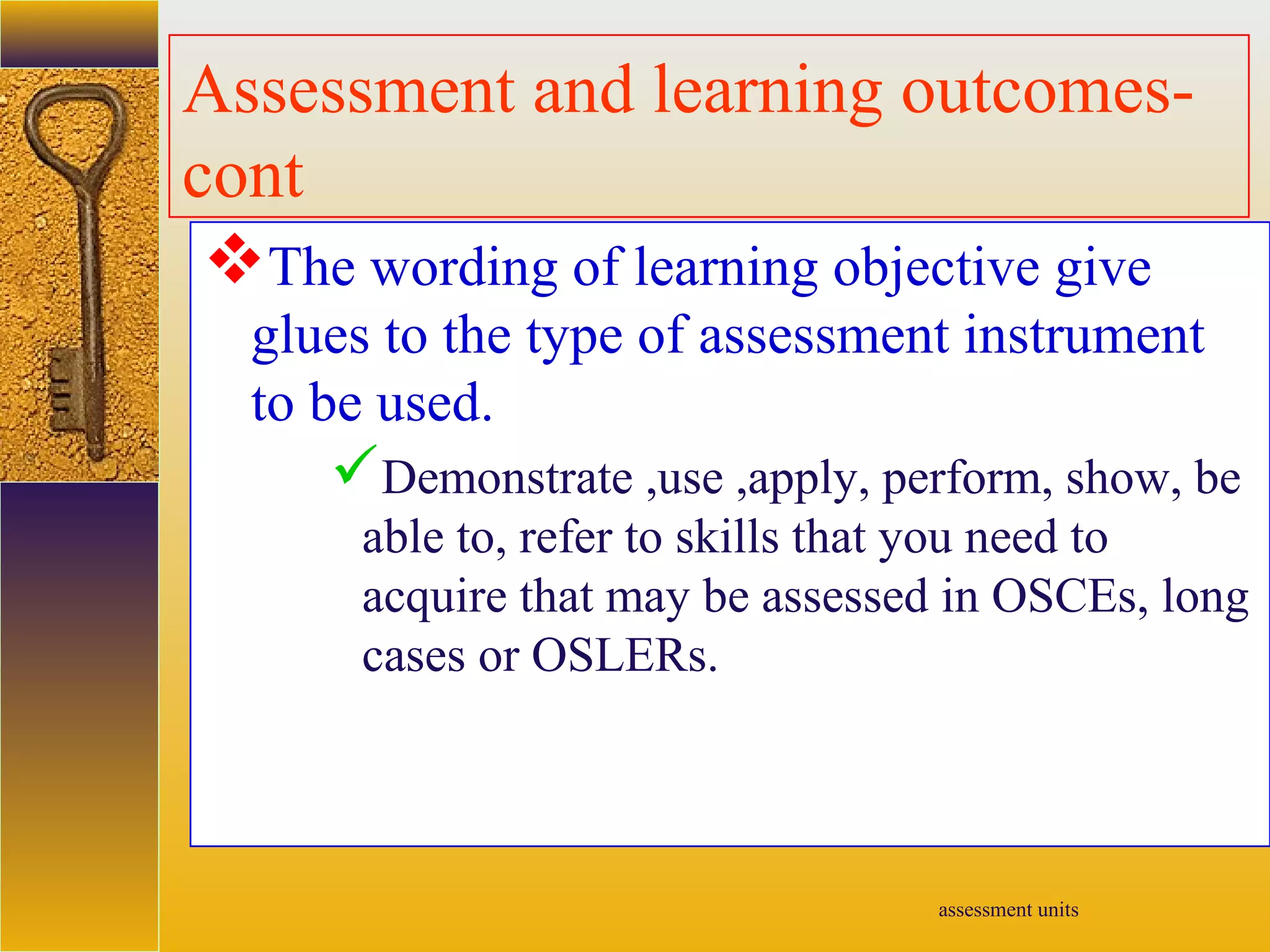 assessment units
Assessment and learning outcomes-
cont
The wording of learning objective give
glues to the type of assessment instrument
to be used.
Demonstrate ,use ,apply, perform, show, be
able to, refer to skills that you need to
acquire that may be assessed in OSCEs, long
cases or OSLERs.
 