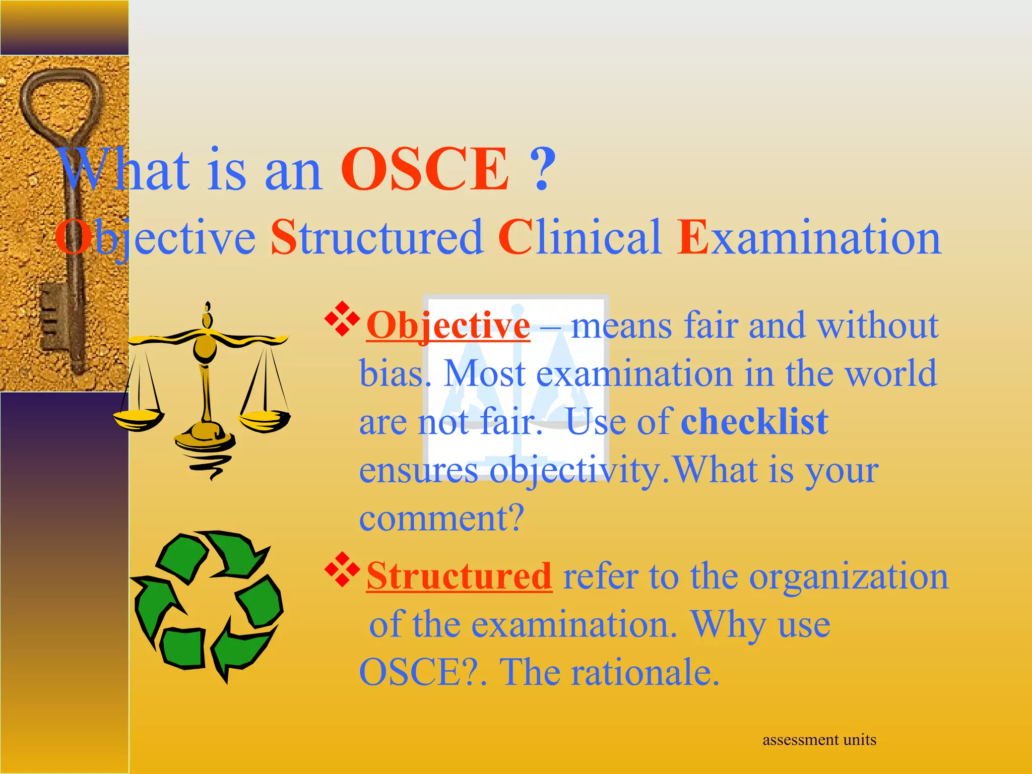 assessment units
What is an OSCE ?
Objective Structured Clinical Examination
Objective – means fair and without
bias. Most examination in the world
are not fair. Use of checklist
ensures objectivity.What is your
comment?
Structured refer to the organization
of the examination. Why use
OSCE?. The rationale.
 