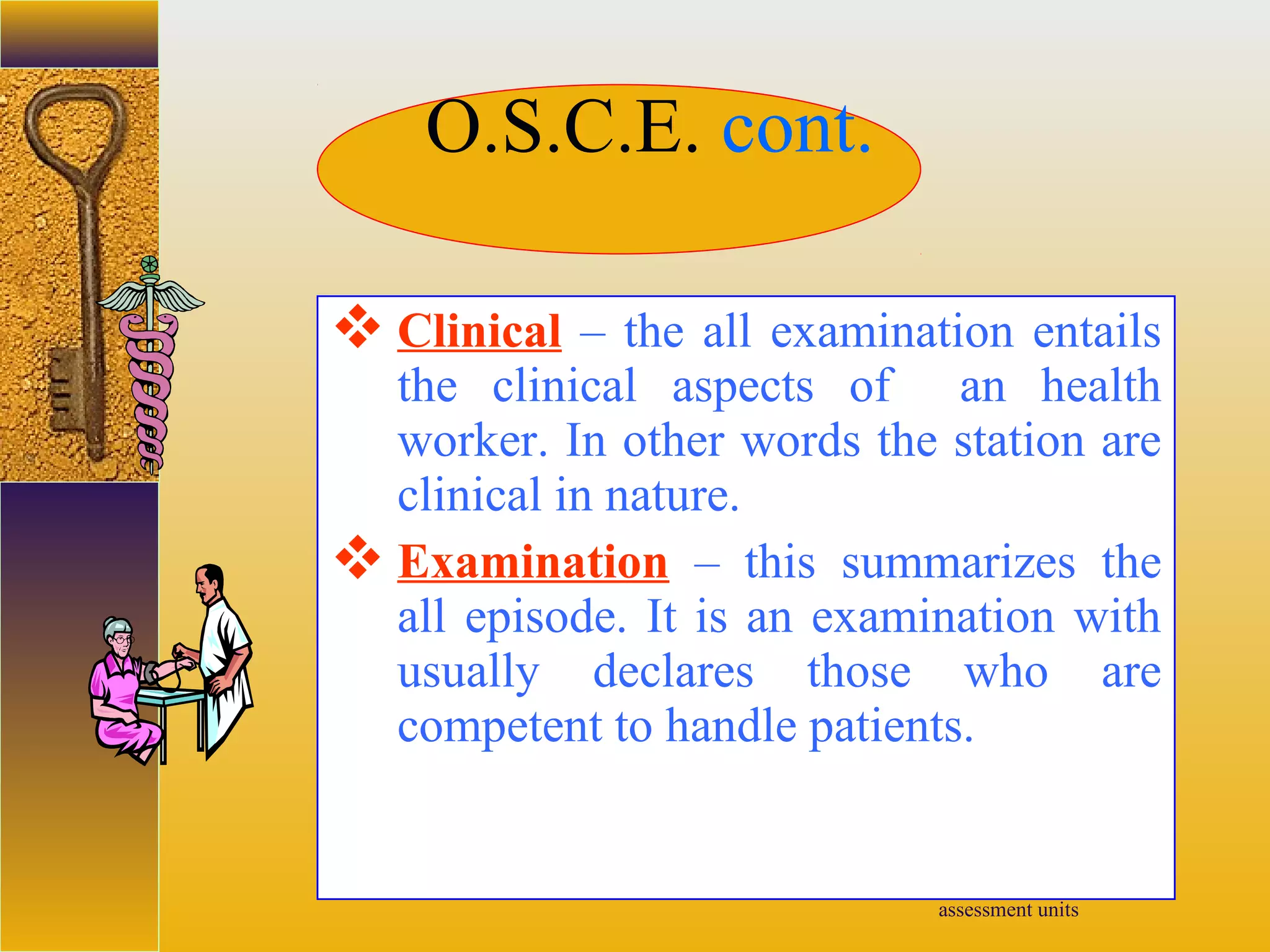 assessment units
 Clinical – the all examination entails
the clinical aspects of an health
worker. In other words the station are
clinical in nature.
 Examination – this summarizes the
all episode. It is an examination with
usually declares those who are
competent to handle patients.
O.S.C.E. cont.
 