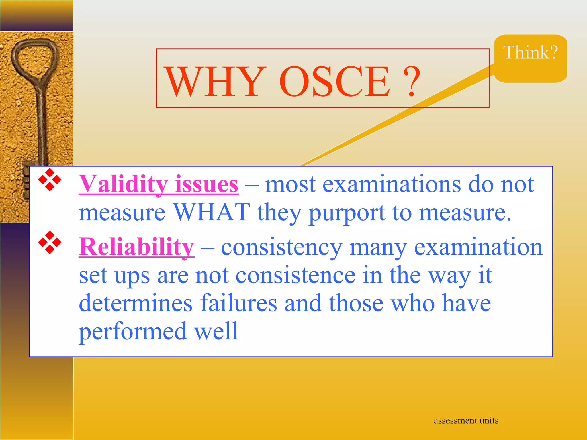 assessment units
Think?
WHY OSCE ?
 Validity issues – most examinations do not
measure WHAT they purport to measure.
 Reliability – consistency many examination
set ups are not consistence in the way it
determines failures and those who have
performed well
 
