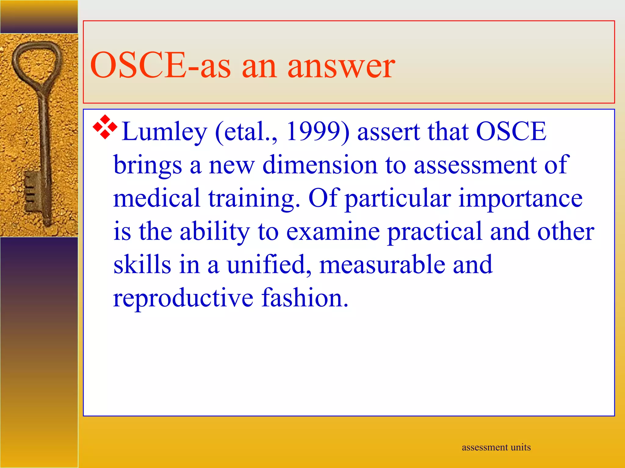 assessment units
OSCE-as an answer
Lumley (etal., 1999) assert that OSCE
brings a new dimension to assessment of
medical training. Of particular importance
is the ability to examine practical and other
skills in a unified, measurable and
reproductive fashion.
 