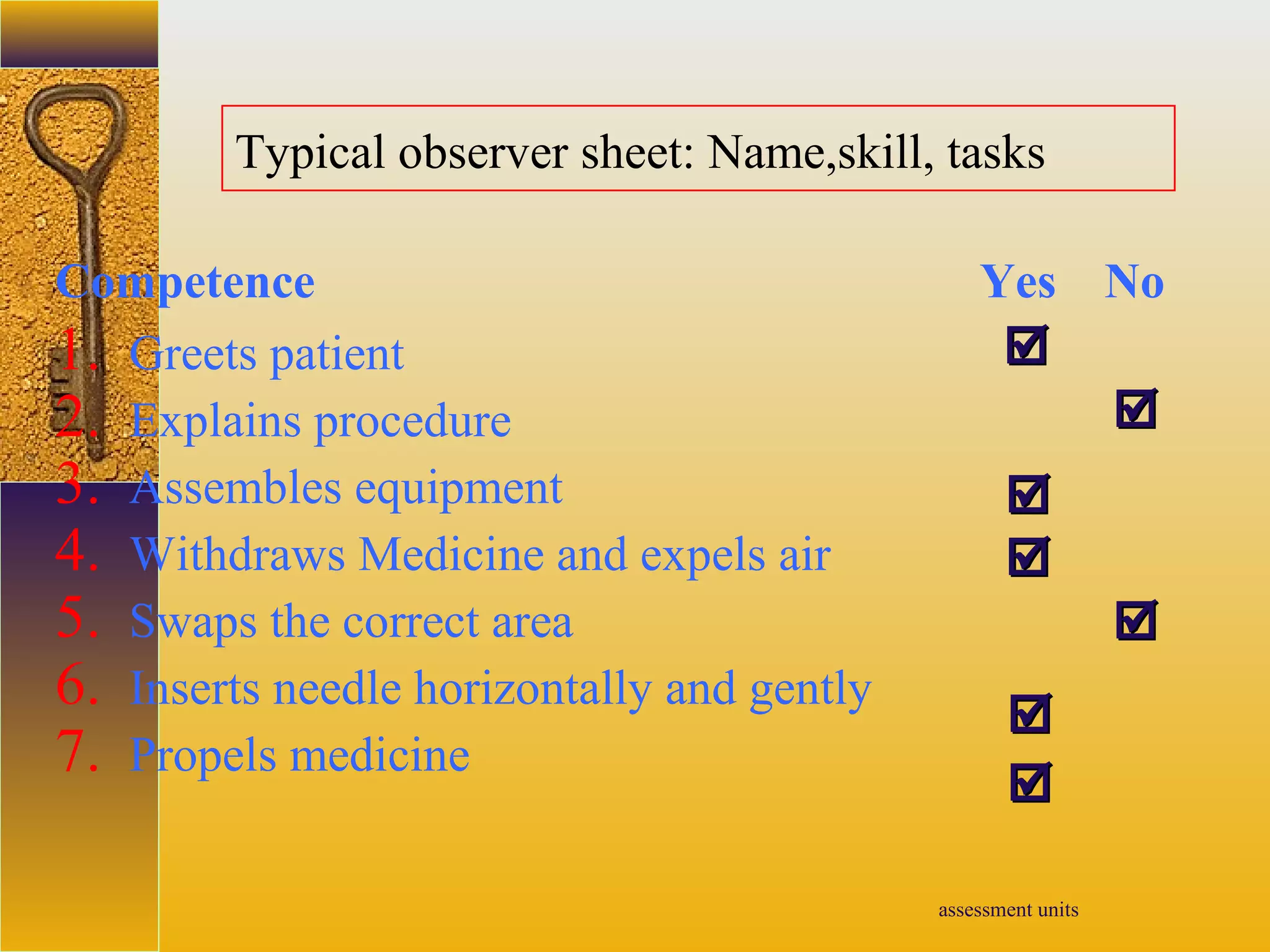 assessment units
Typical observer sheet: Name,skill, tasks
Competence Yes No
1. Greets patient
2. Explains procedure
3. Assembles equipment
4. Withdraws Medicine and expels air
5. Swaps the correct area
6. Inserts needle horizontally and gently
7. Propels medicine







 