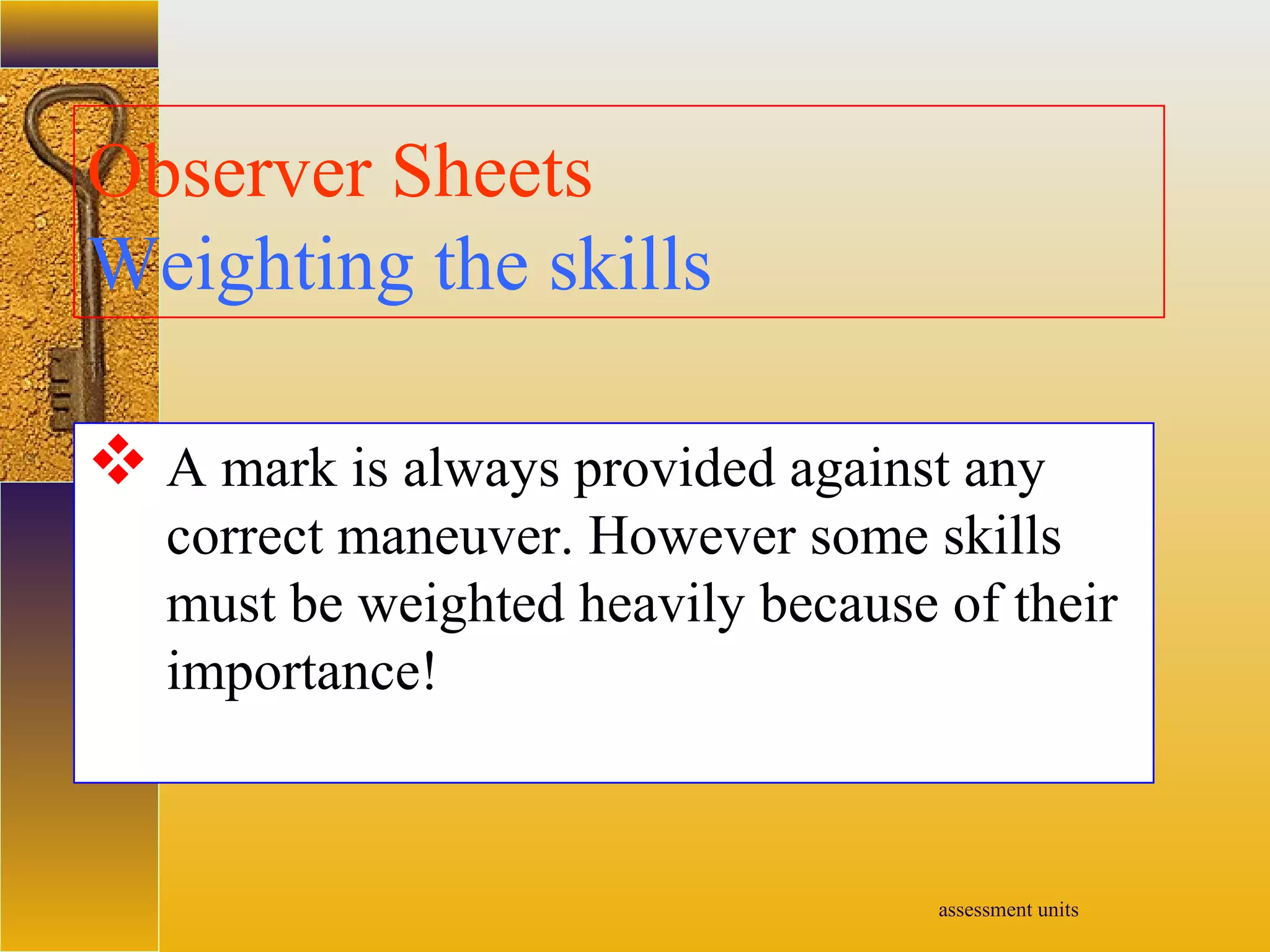 assessment units
Observer Sheets
Weighting the skills
 A mark is always provided against any
correct maneuver. However some skills
must be weighted heavily because of their
importance!
 
