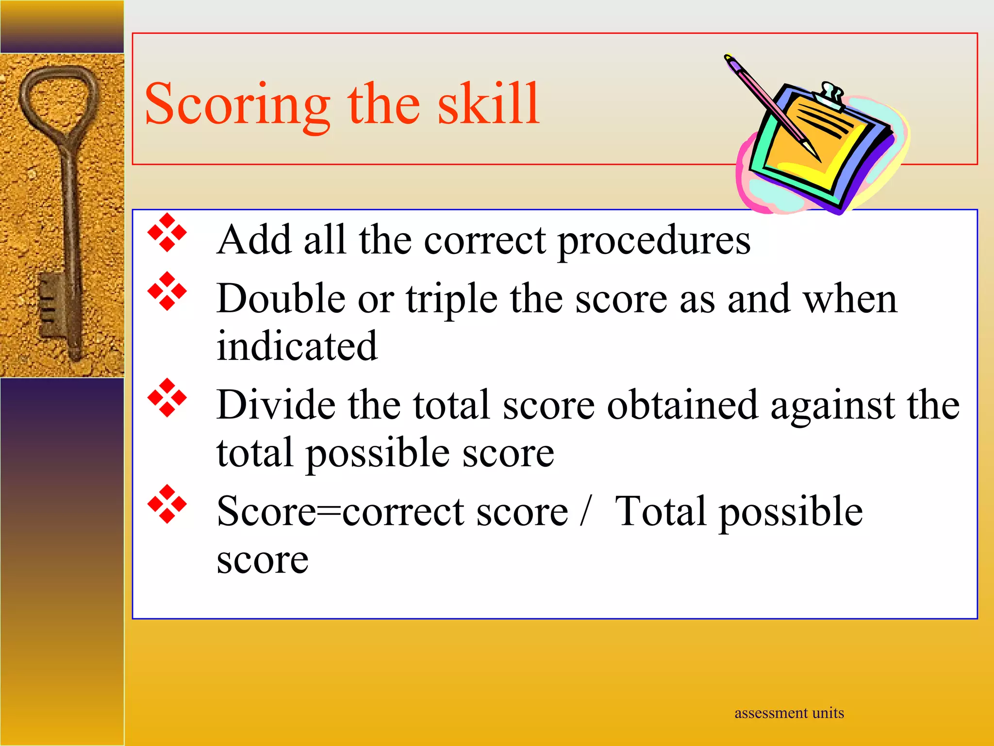 assessment units
Scoring the skill
 Add all the correct procedures
 Double or triple the score as and when
indicated
 Divide the total score obtained against the
total possible score
 Score=correct score / Total possible
score
 