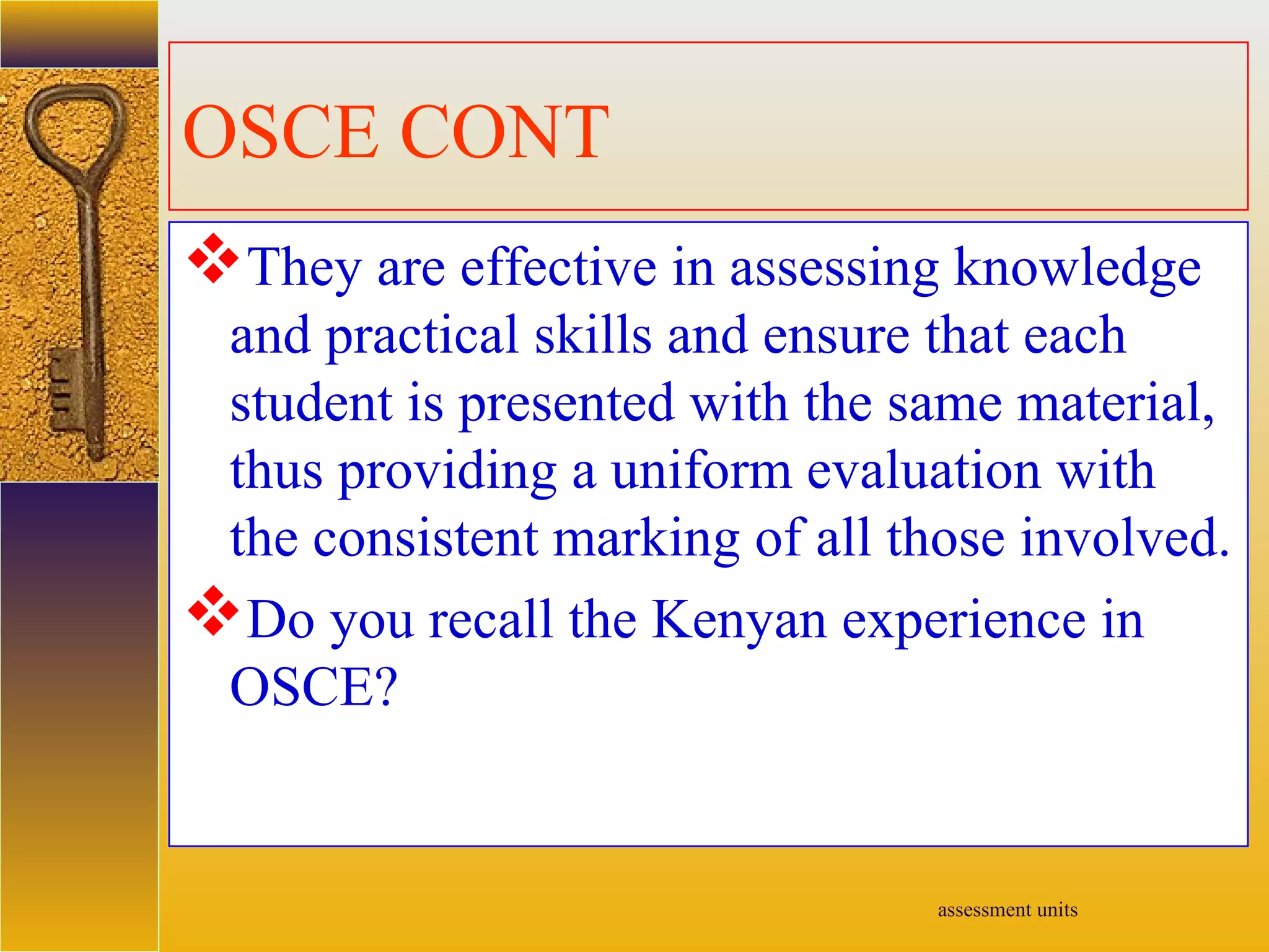 assessment units
OSCE CONT
They are effective in assessing knowledge
and practical skills and ensure that each
student is presented with the same material,
thus providing a uniform evaluation with
the consistent marking of all those involved.
Do you recall the Kenyan experience in
OSCE?
 