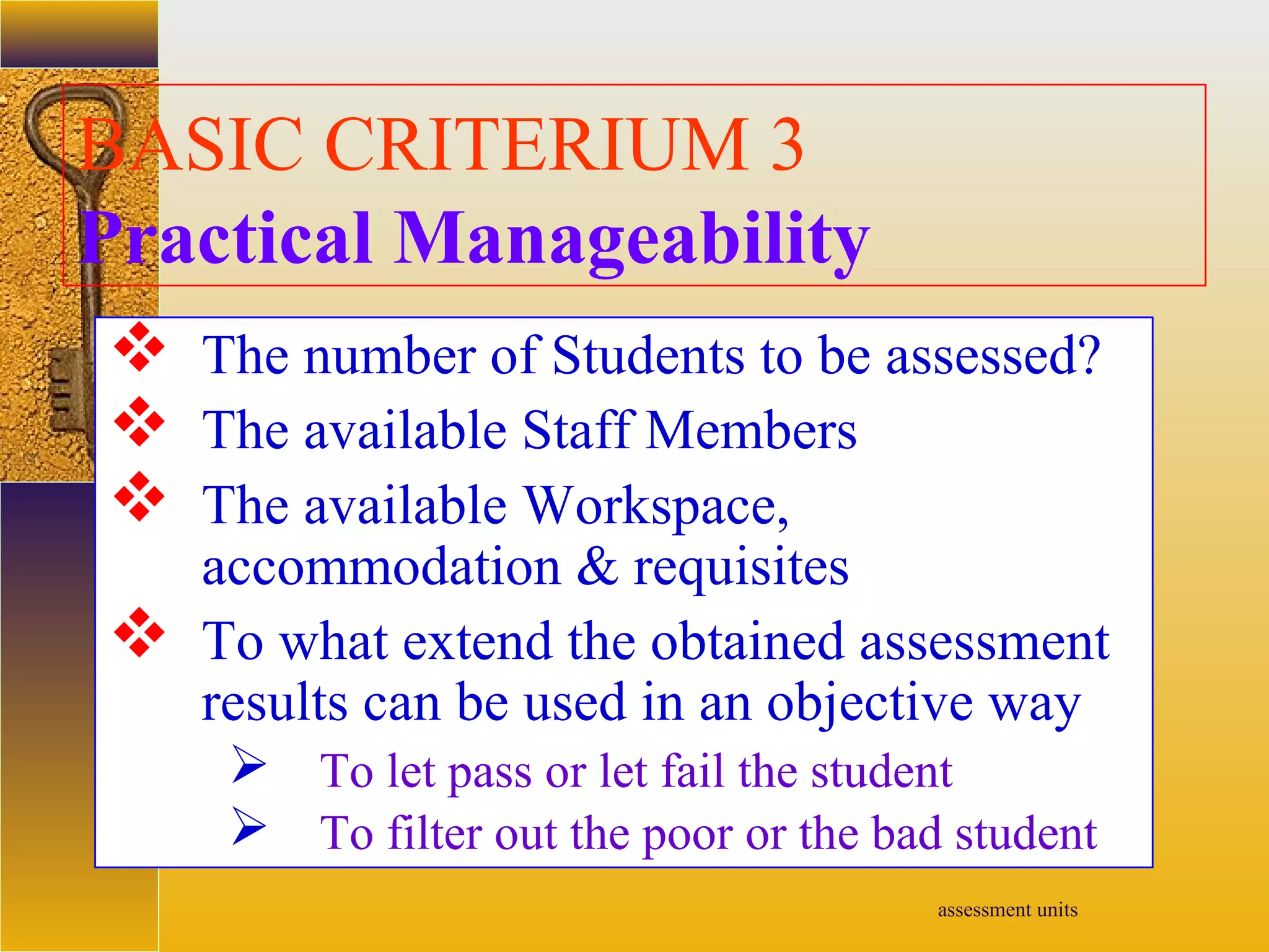 assessment units
BASIC CRITERIUM 3
Practical Manageability
 The number of Students to be assessed?
 The available Staff Members
 The available Workspace,
accommodation & requisites
 To what extend the obtained assessment
results can be used in an objective way
 To let pass or let fail the student
 To filter out the poor or the bad student
 