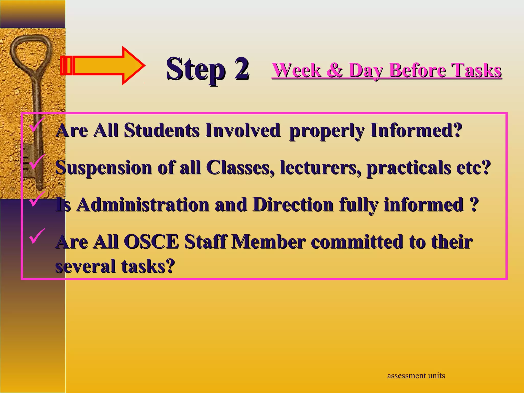 assessment units
StepStep 22 Week & Day Before TasksWeek & Day Before Tasks
 Are All Students InvolvedAre All Students Involved properly Informed?properly Informed?
 Suspension of all Classes, lecturers, practicals etc?Suspension of all Classes, lecturers, practicals etc?
 Is Administration and Direction fully informed ?Is Administration and Direction fully informed ?
 Are All OSCE Staff Member committed to theirAre All OSCE Staff Member committed to their
several tasks?several tasks?
 