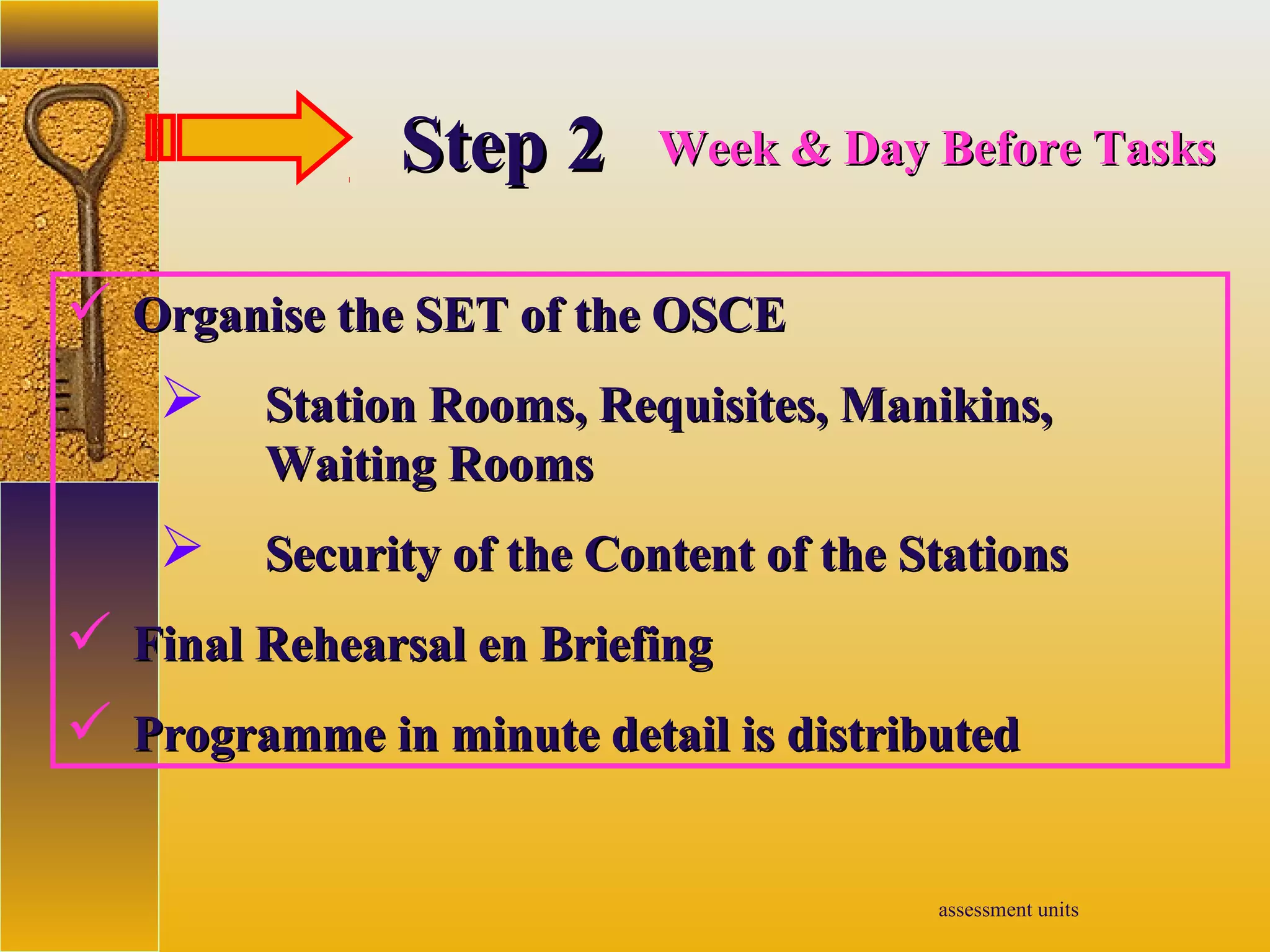 assessment units
StepStep 22 Week & Day Before TasksWeek & Day Before Tasks
 Organise the SET of the OSCEOrganise the SET of the OSCE
 Station Rooms, Requisites, Manikins,Station Rooms, Requisites, Manikins,
Waiting RoomsWaiting Rooms
 Security of the Content of the StationsSecurity of the Content of the Stations
 Final Rehearsal en BriefingFinal Rehearsal en Briefing
 Programme in minute detail is distributedProgramme in minute detail is distributed
 