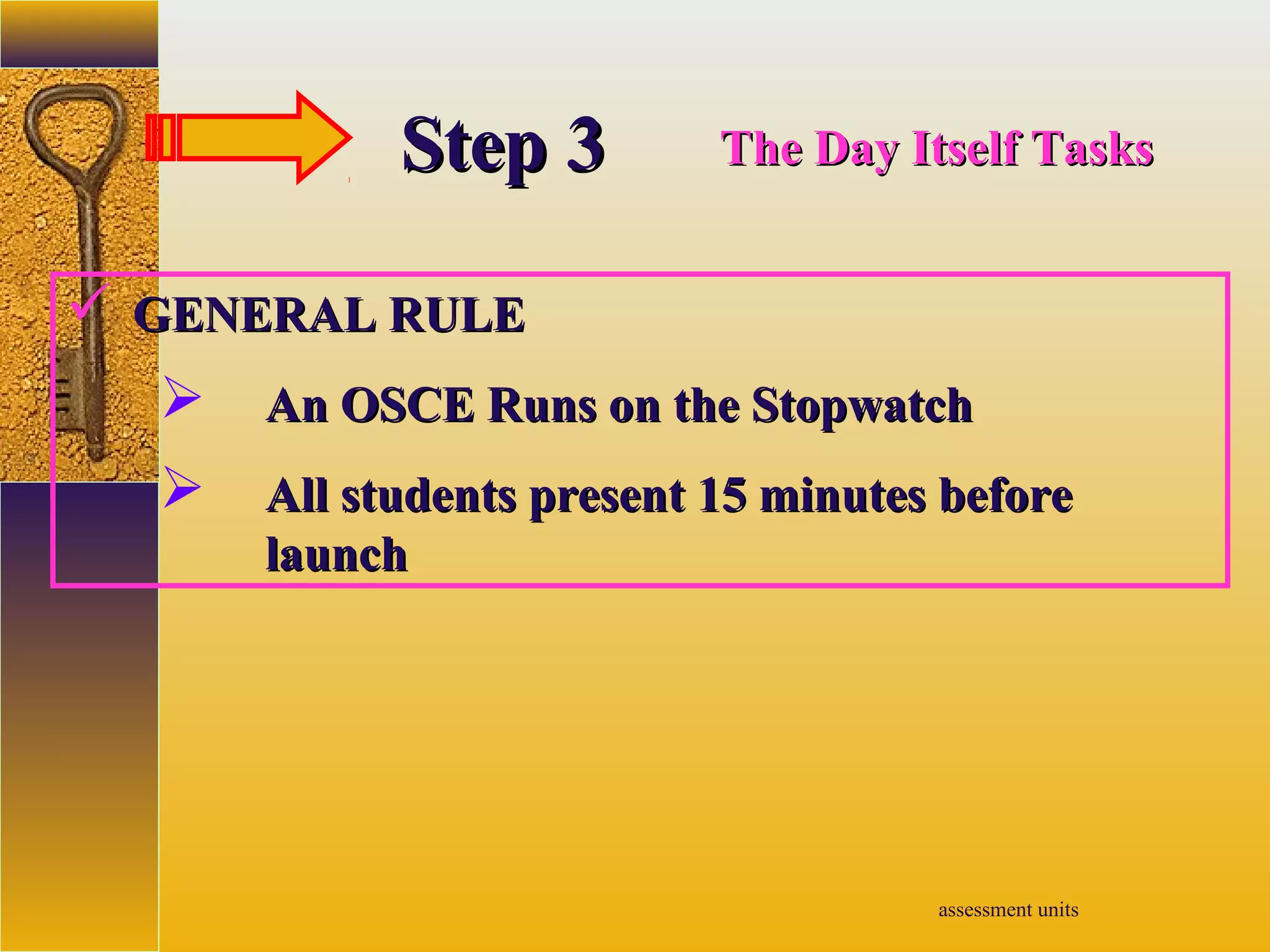 assessment units
StepStep 33 The Day Itself TasksThe Day Itself Tasks
 GENERAL RULEGENERAL RULE
 An OSCE Runs on the StopwatchAn OSCE Runs on the Stopwatch
 All students present 15 minutes beforeAll students present 15 minutes before
launchlaunch
 