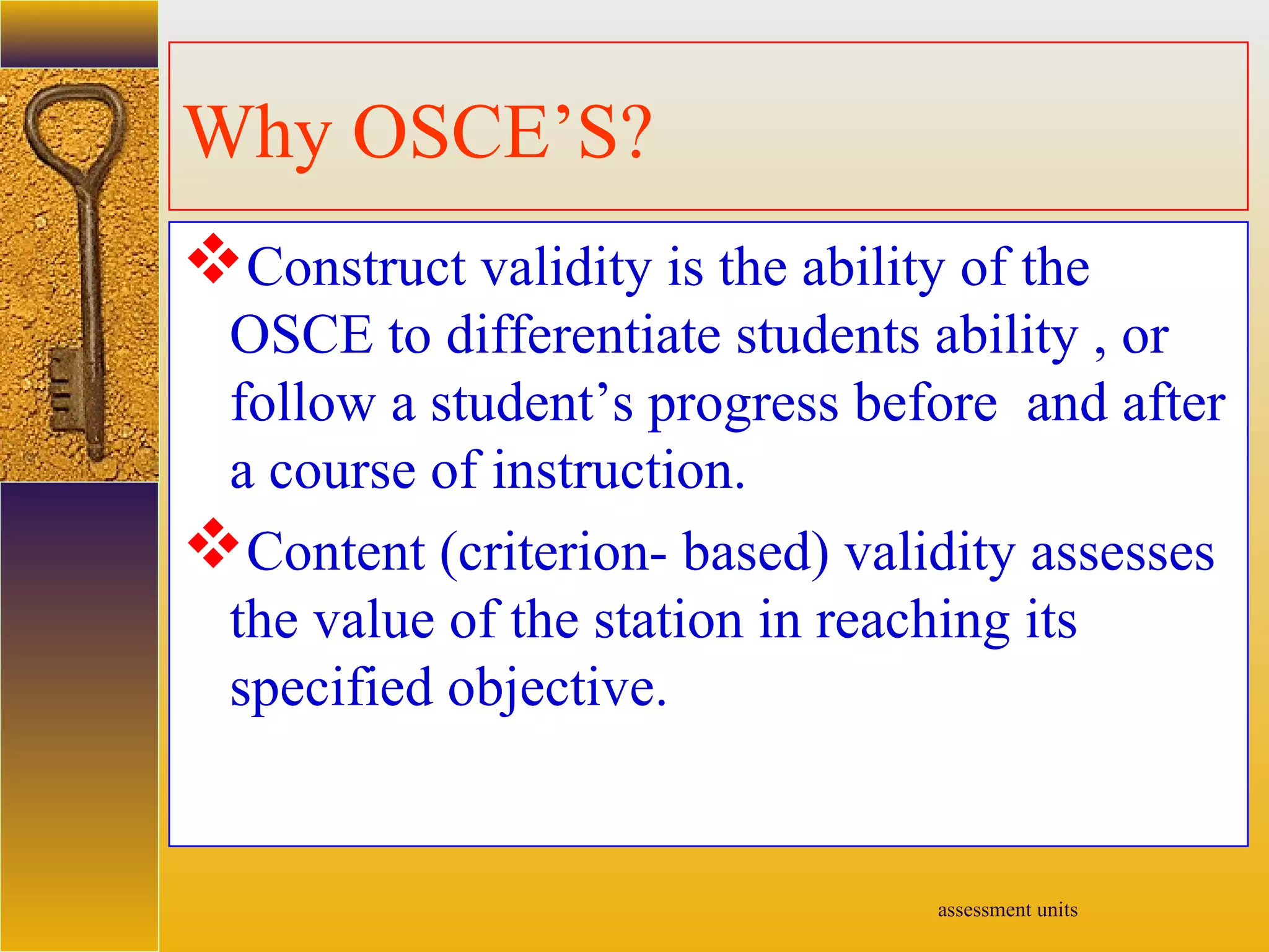 assessment units
Why OSCE’S?
Construct validity is the ability of the
OSCE to differentiate students ability , or
follow a student’s progress before and after
a course of instruction.
Content (criterion- based) validity assesses
the value of the station in reaching its
specified objective.
 