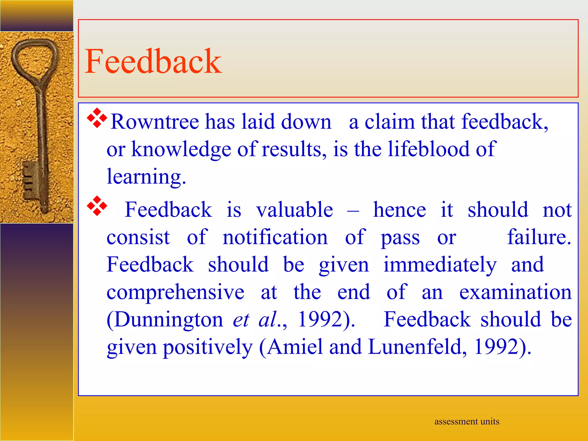 assessment units
Feedback
Rowntree has laid down a claim that feedback,
or knowledge of results, is the lifeblood of
learning.
 Feedback is valuable – hence it should not
consist of notification of pass or failure.
Feedback should be given immediately and
comprehensive at the end of an examination
(Dunnington et al., 1992). Feedback should be
given positively (Amiel and Lunenfeld, 1992).
 