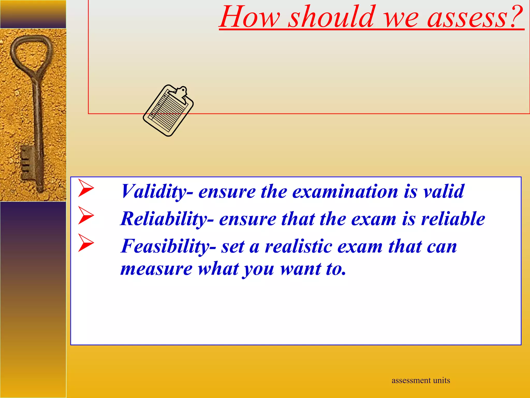 assessment units
How should we assess?
 Validity- ensure the examination is valid
 Reliability- ensure that the exam is reliable
 Feasibility- set a realistic exam that can
measure what you want to.
 