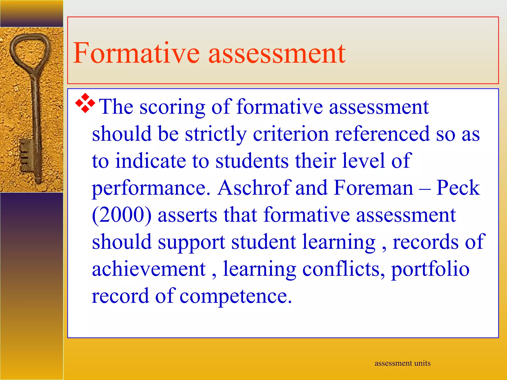 assessment units
Formative assessment
The scoring of formative assessment
should be strictly criterion referenced so as
to indicate to students their level of
performance. Aschrof and Foreman – Peck
(2000) asserts that formative assessment
should support student learning , records of
achievement , learning conflicts, portfolio
record of competence.
 
