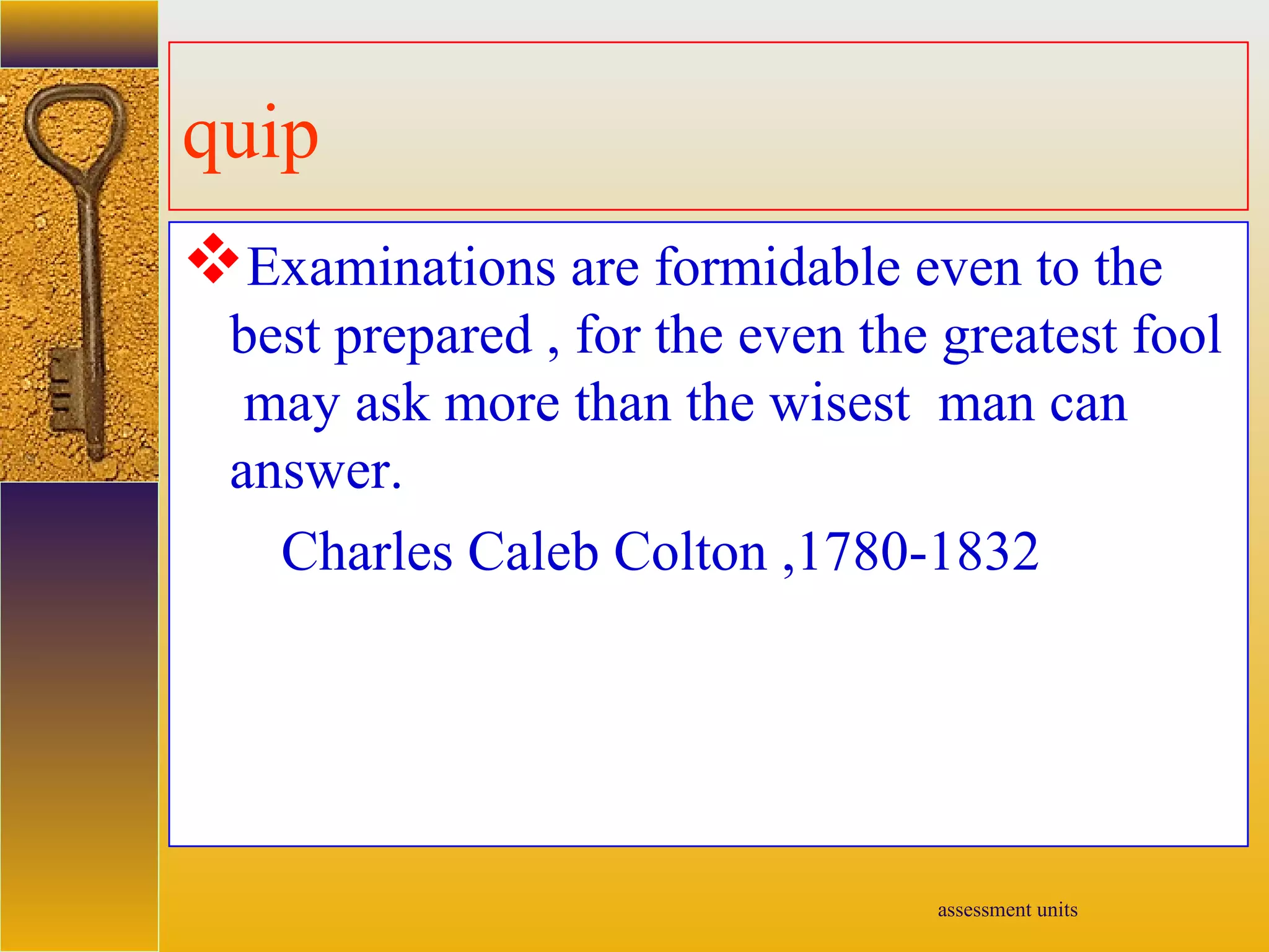 assessment units
quip
Examinations are formidable even to the
best prepared , for the even the greatest fool
may ask more than the wisest man can
answer.
Charles Caleb Colton ,1780-1832
 