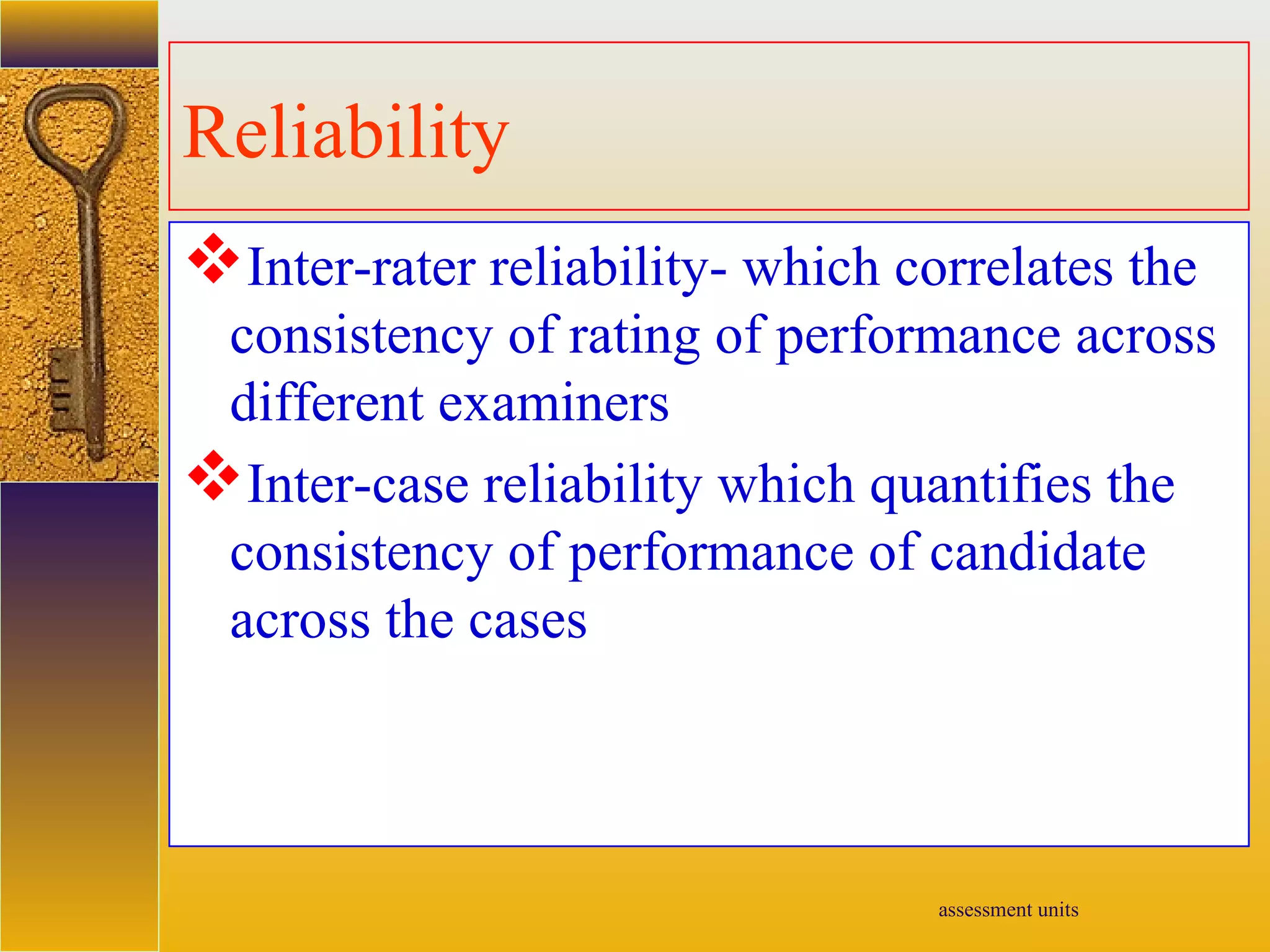 assessment units
Reliability
Inter-rater reliability- which correlates the
consistency of rating of performance across
different examiners
Inter-case reliability which quantifies the
consistency of performance of candidate
across the cases
 