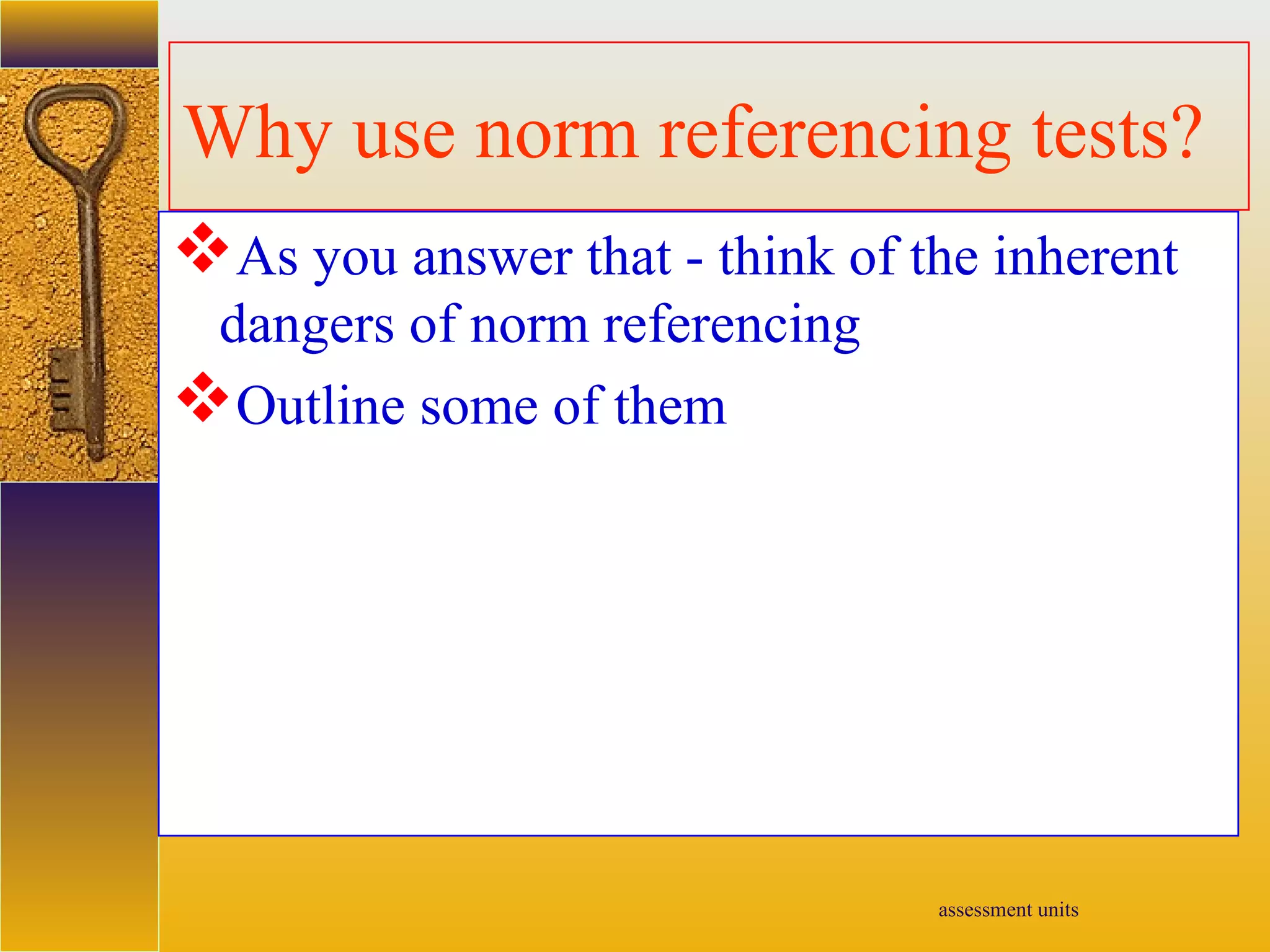 assessment units
Why use norm referencing tests?
As you answer that - think of the inherent
dangers of norm referencing
Outline some of them
 