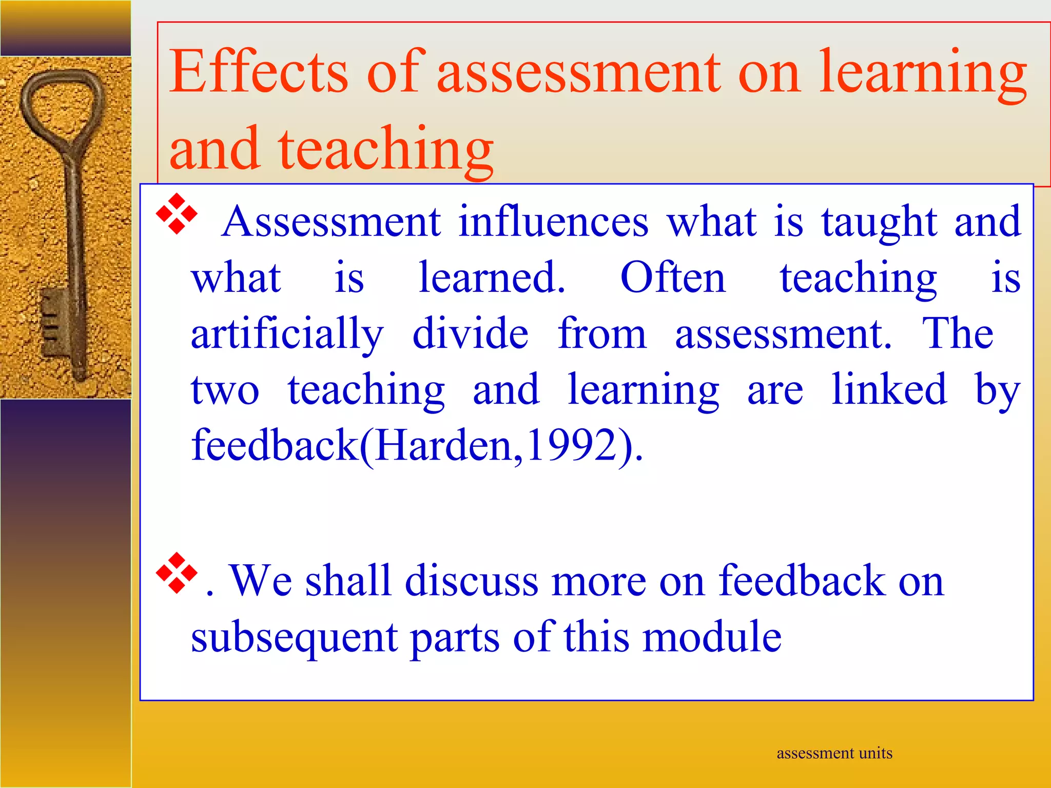 assessment units
Effects of assessment on learning
and teaching
 Assessment influences what is taught and
what is learned. Often teaching is
artificially divide from assessment. The
two teaching and learning are linked by
feedback(Harden,1992).
. We shall discuss more on feedback on
subsequent parts of this module
 