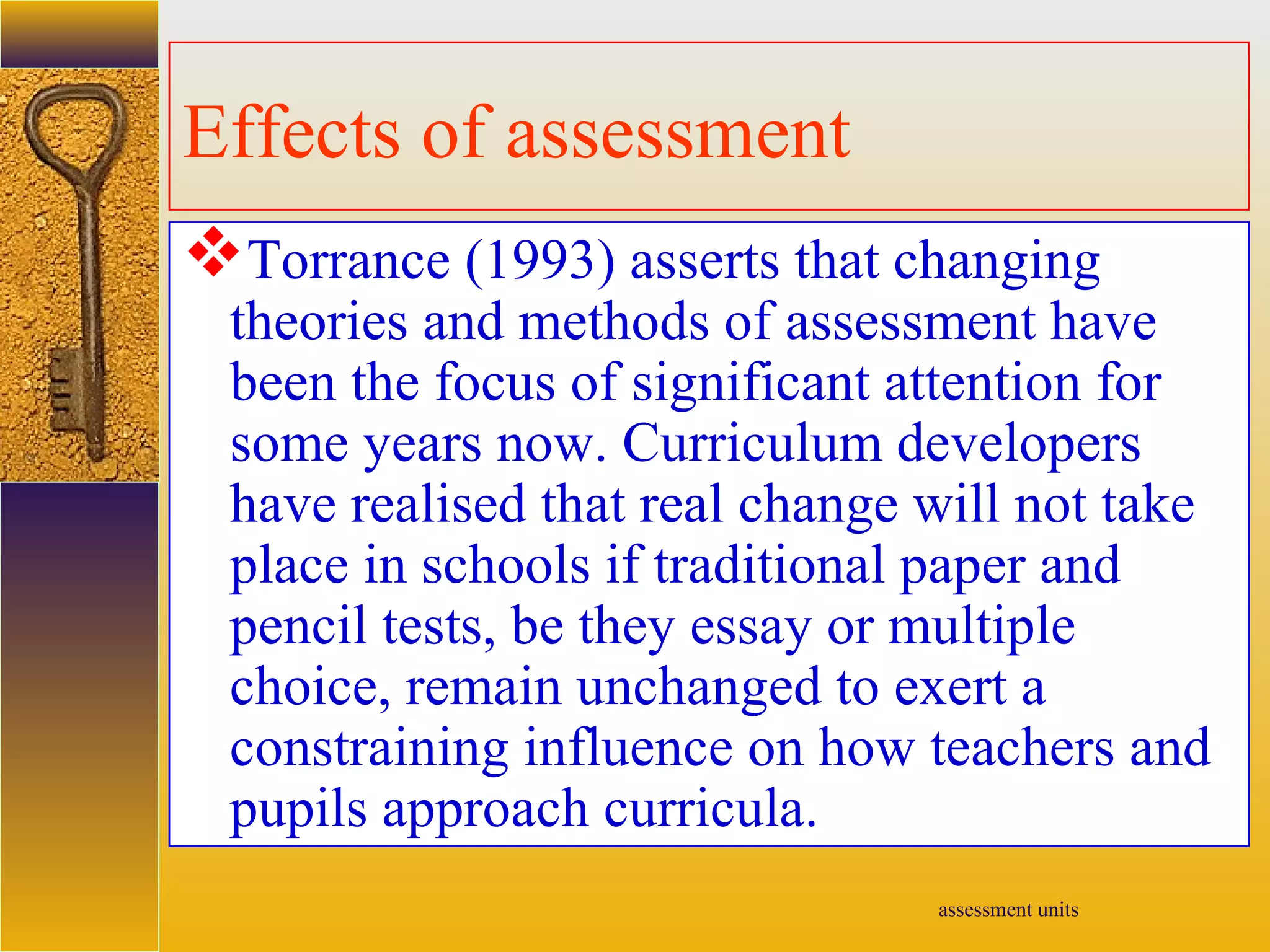 assessment units
Effects of assessment
Torrance (1993) asserts that changing
theories and methods of assessment have
been the focus of significant attention for
some years now. Curriculum developers
have realised that real change will not take
place in schools if traditional paper and
pencil tests, be they essay or multiple
choice, remain unchanged to exert a
constraining influence on how teachers and
pupils approach curricula.
 