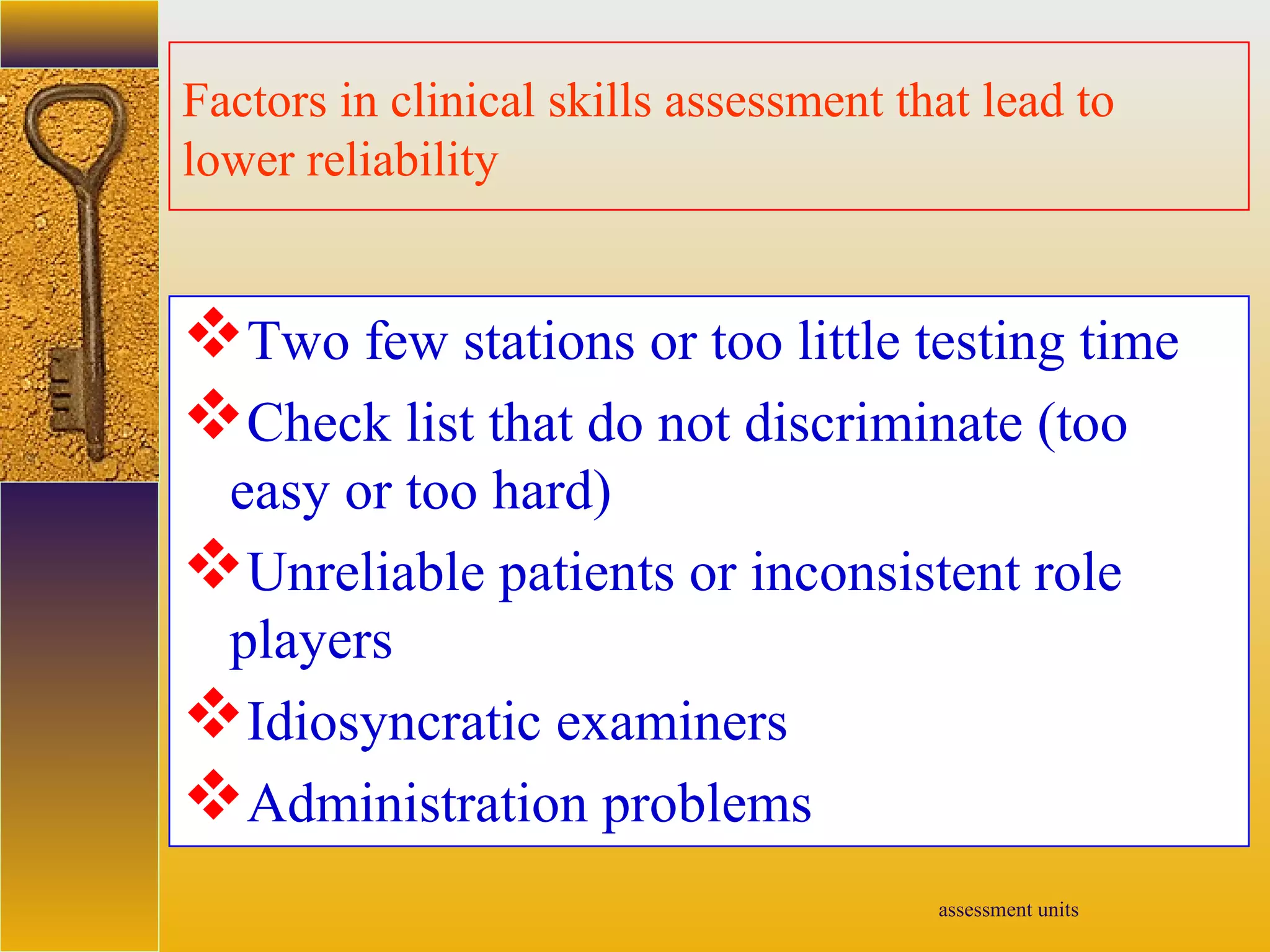 assessment units
Factors in clinical skills assessment that lead to
lower reliability
Two few stations or too little testing time
Check list that do not discriminate (too
easy or too hard)
Unreliable patients or inconsistent role
players
Idiosyncratic examiners
Administration problems
 