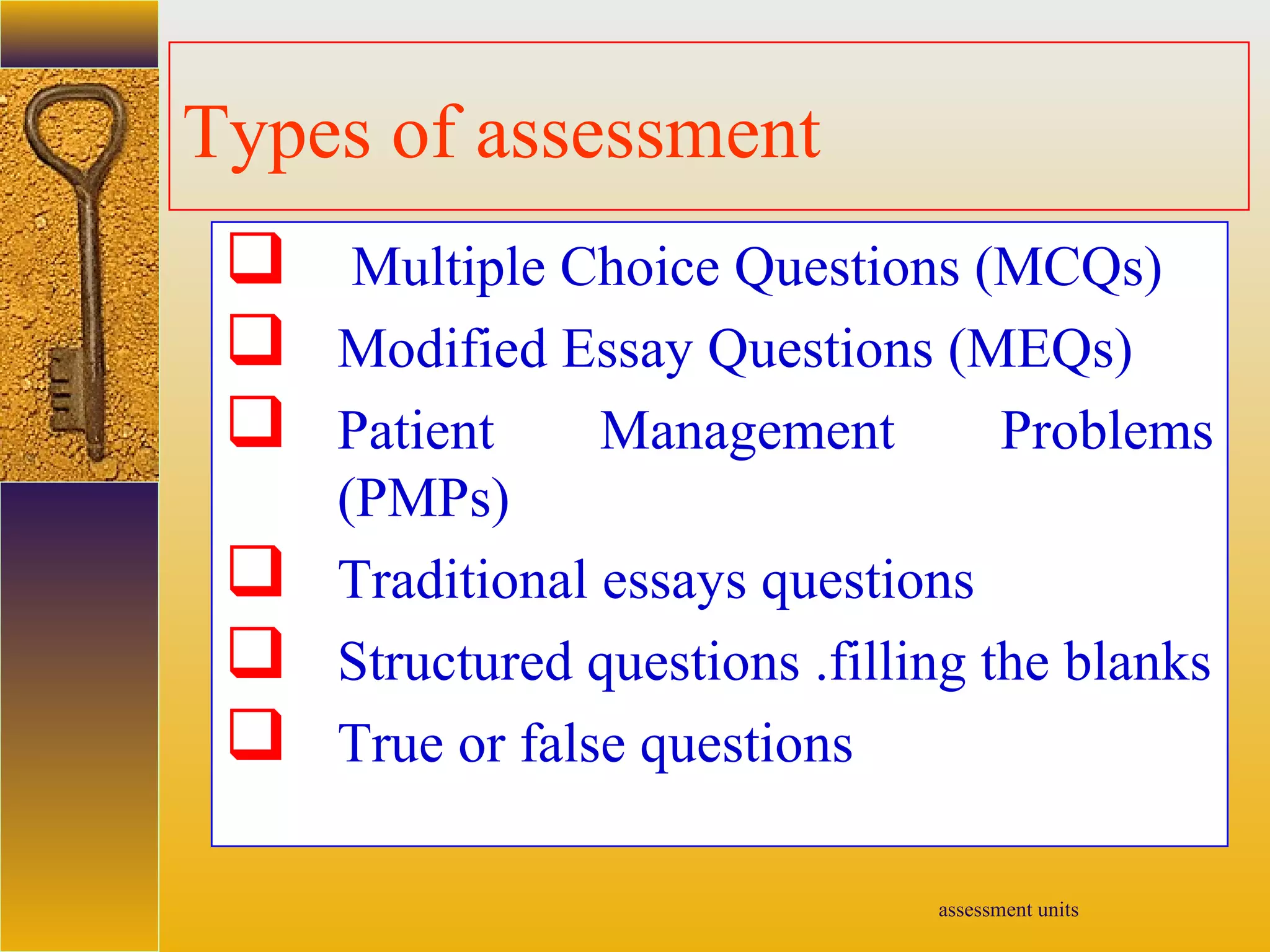 assessment units
Types of assessment
 Multiple Choice Questions (MCQs)
 Modified Essay Questions (MEQs)
 Patient Management Problems
(PMPs)
 Traditional essays questions
 Structured questions .filling the blanks
 True or false questions
 