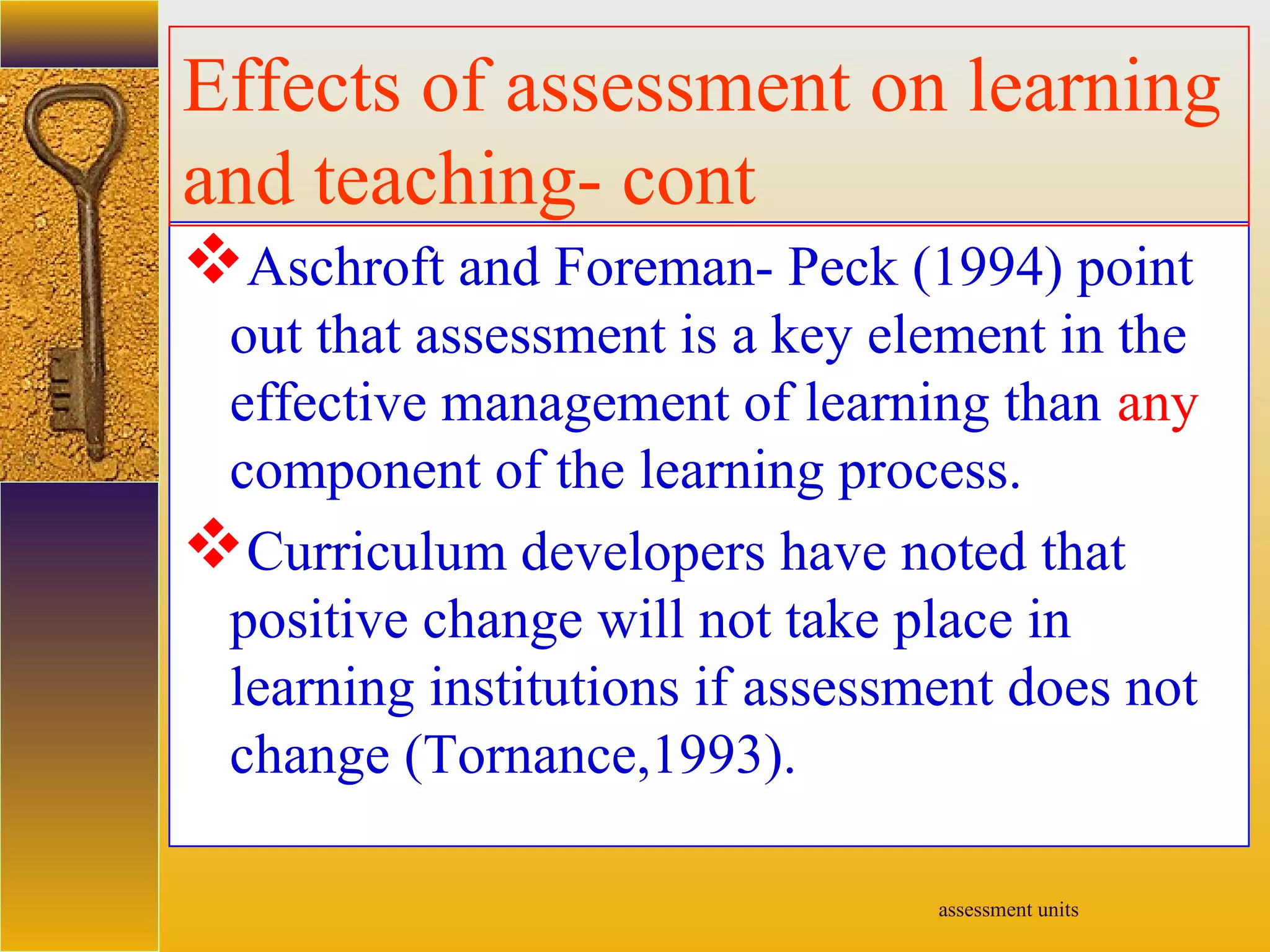 assessment units
Aschroft and Foreman- Peck (1994) point
out that assessment is a key element in the
effective management of learning than any
component of the learning process.
Curriculum developers have noted that
positive change will not take place in
learning institutions if assessment does not
change (Tornance,1993).
Effects of assessment on learning
and teaching- cont
 