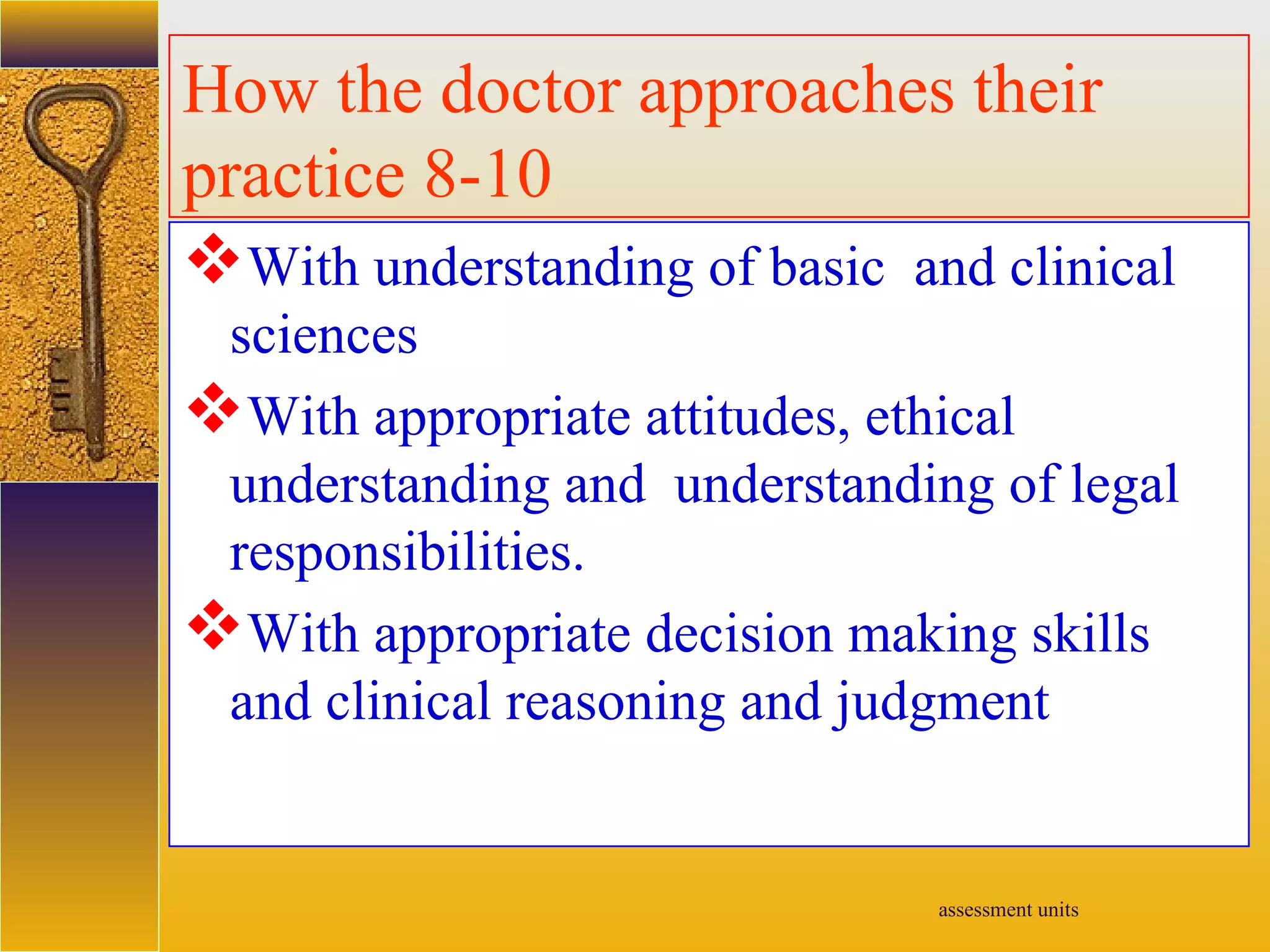 assessment units
How the doctor approaches their
practice 8-10
With understanding of basic and clinical
sciences
With appropriate attitudes, ethical
understanding and understanding of legal
responsibilities.
With appropriate decision making skills
and clinical reasoning and judgment
 