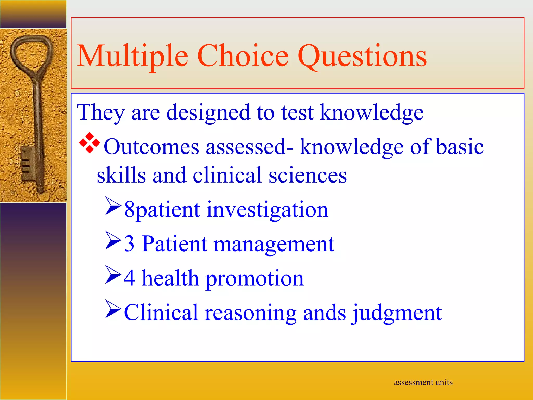 assessment units
Multiple Choice Questions
They are designed to test knowledge
Outcomes assessed- knowledge of basic
skills and clinical sciences
8patient investigation
3 Patient management
4 health promotion
Clinical reasoning ands judgment
 