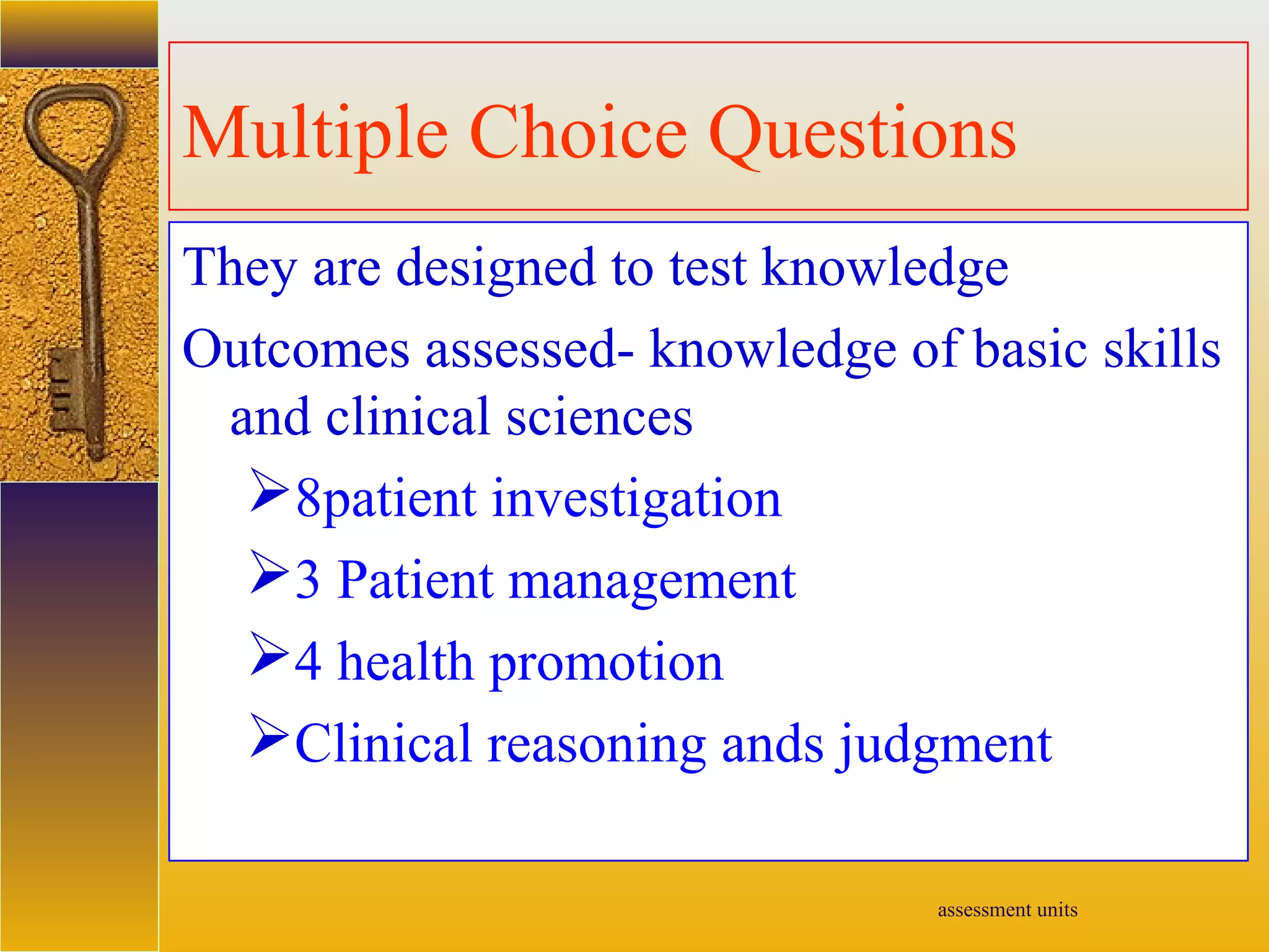 assessment units
Multiple Choice Questions
They are designed to test knowledge
Outcomes assessed- knowledge of basic skills
and clinical sciences
8patient investigation
3 Patient management
4 health promotion
Clinical reasoning ands judgment
 