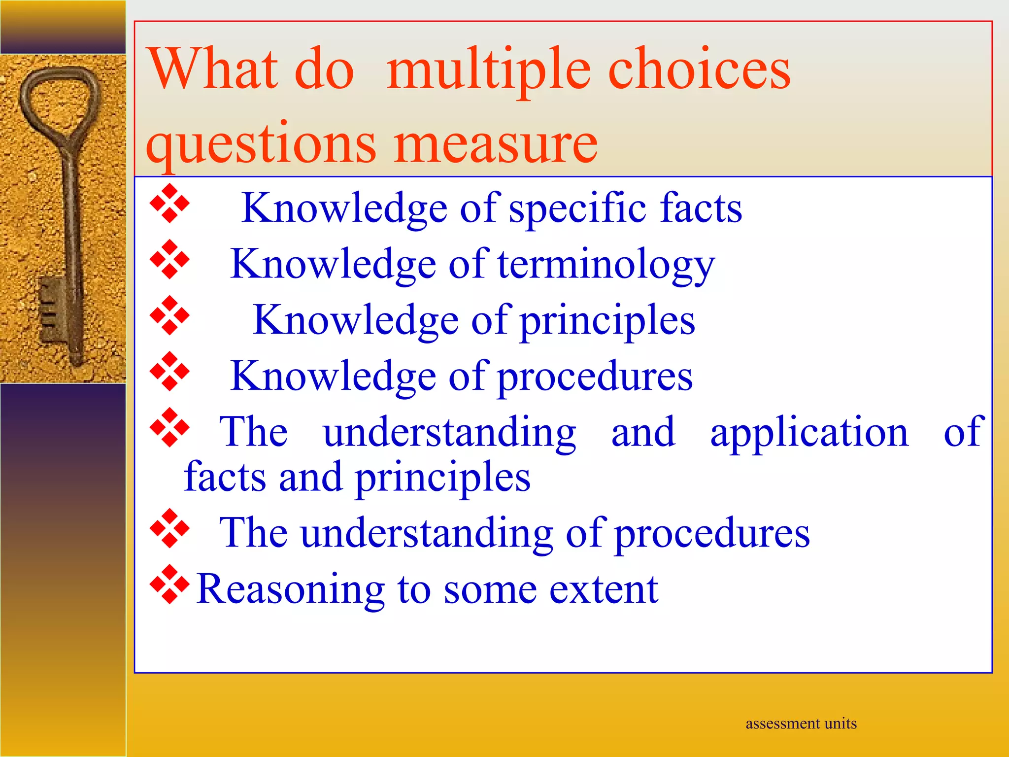 assessment units
What do multiple choices
questions measure
 Knowledge of specific facts
 Knowledge of terminology
 Knowledge of principles
 Knowledge of procedures
 The understanding and application of
facts and principles
 The understanding of procedures
Reasoning to some extent
 
