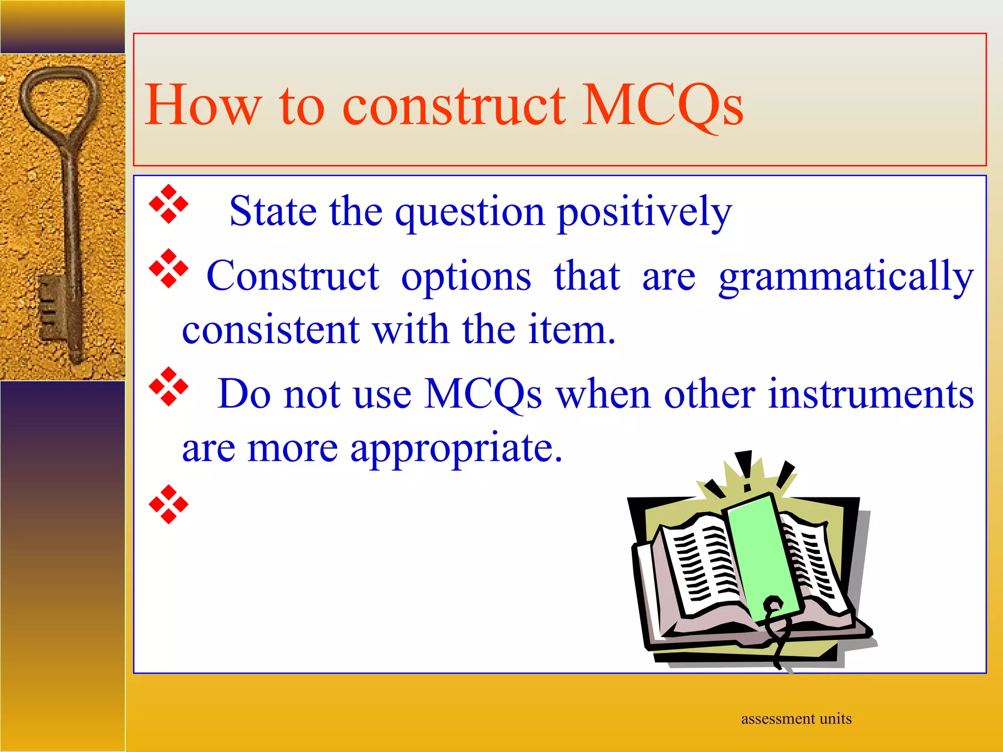 assessment units
How to construct MCQs
 State the question positively
 Construct options that are grammatically
consistent with the item.
 Do not use MCQs when other instruments
are more appropriate.

 