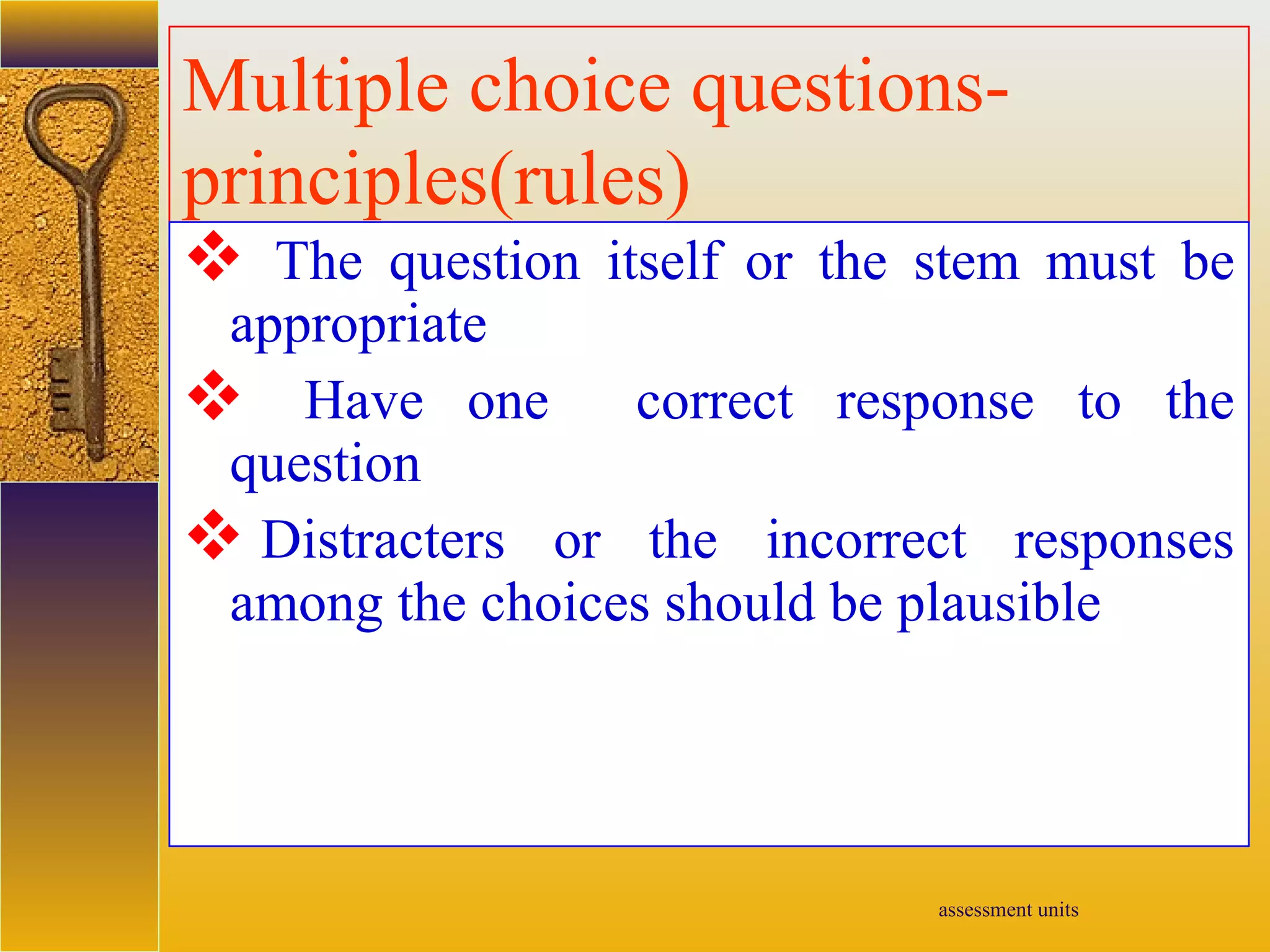 assessment units
Multiple choice questions-
principles(rules)
 The question itself or the stem must be
appropriate
 Have one correct response to the
question
 Distracters or the incorrect responses
among the choices should be plausible
 