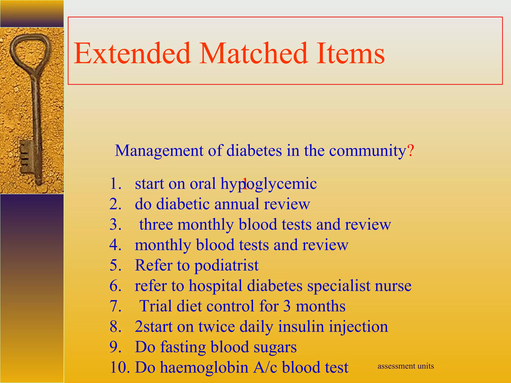 assessment units
Extended Matched Items
Management of diabetes in the community?
1.1. start on oral hypoglycemic
2. do diabetic annual review
3. three monthly blood tests and review
4. monthly blood tests and review
5. Refer to podiatrist
6. refer to hospital diabetes specialist nurse
7. Trial diet control for 3 months
8. 2start on twice daily insulin injection
9. Do fasting blood sugars
10. Do haemoglobin A/c blood test
 