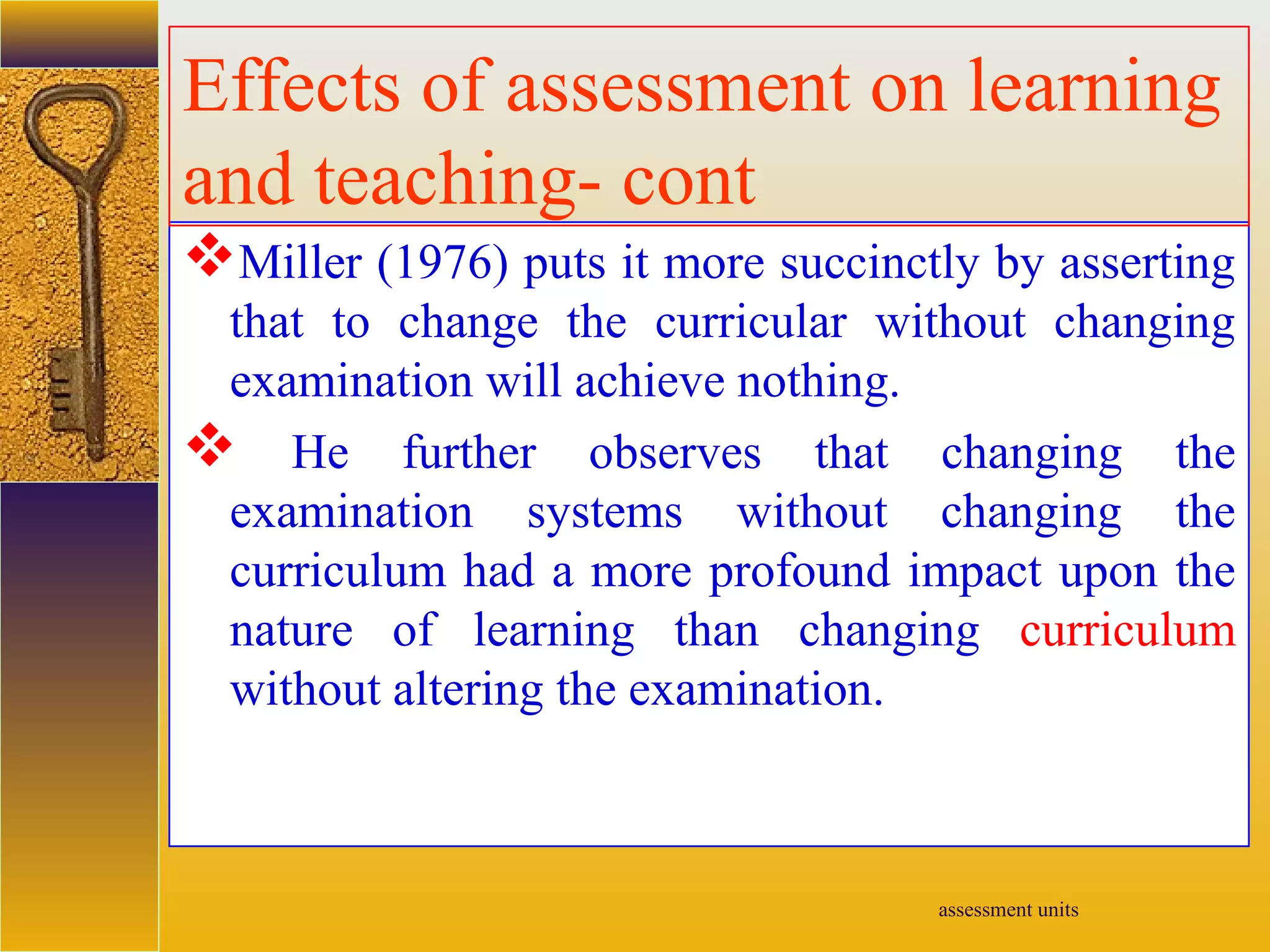 assessment units
Miller (1976) puts it more succinctly by asserting
that to change the curricular without changing
examination will achieve nothing.
 He further observes that changing the
examination systems without changing the
curriculum had a more profound impact upon the
nature of learning than changing curriculum
without altering the examination.
Effects of assessment on learning
and teaching- cont
 
