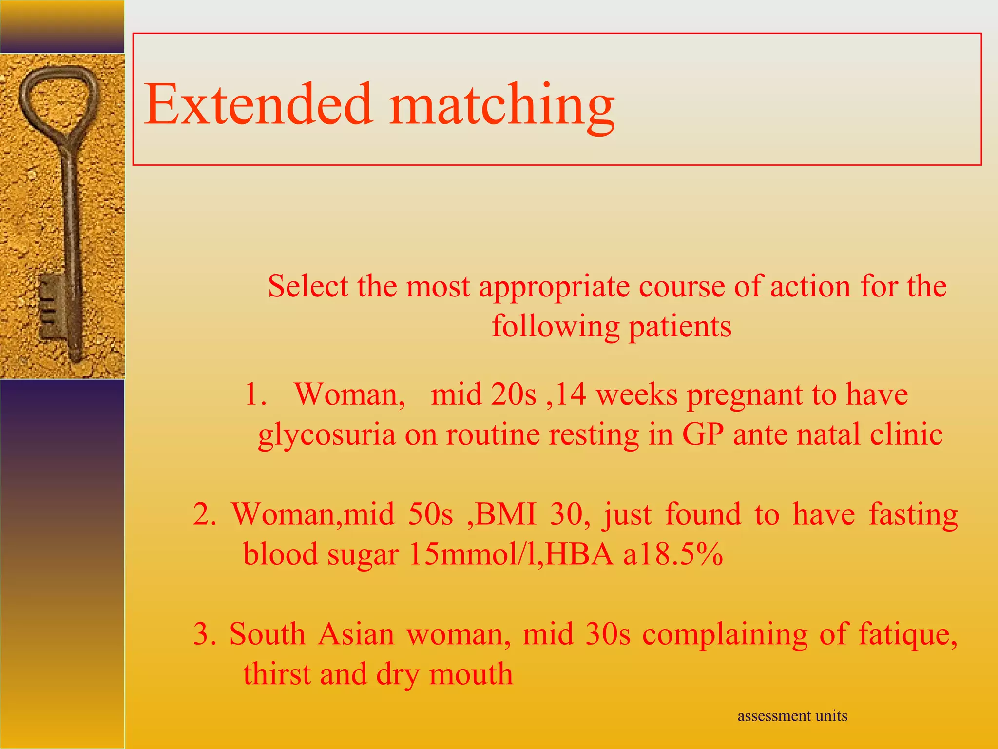 assessment units
Extended matching
Select the most appropriate course of action for the
following patients
1. Woman, mid 20s ,14 weeks pregnant to have
glycosuria on routine resting in GP ante natal clinic
2. Woman,mid 50s ,BMI 30, just found to have fasting
blood sugar 15mmol/l,HBA a18.5%
3. South Asian woman, mid 30s complaining of fatique,
thirst and dry mouth
 