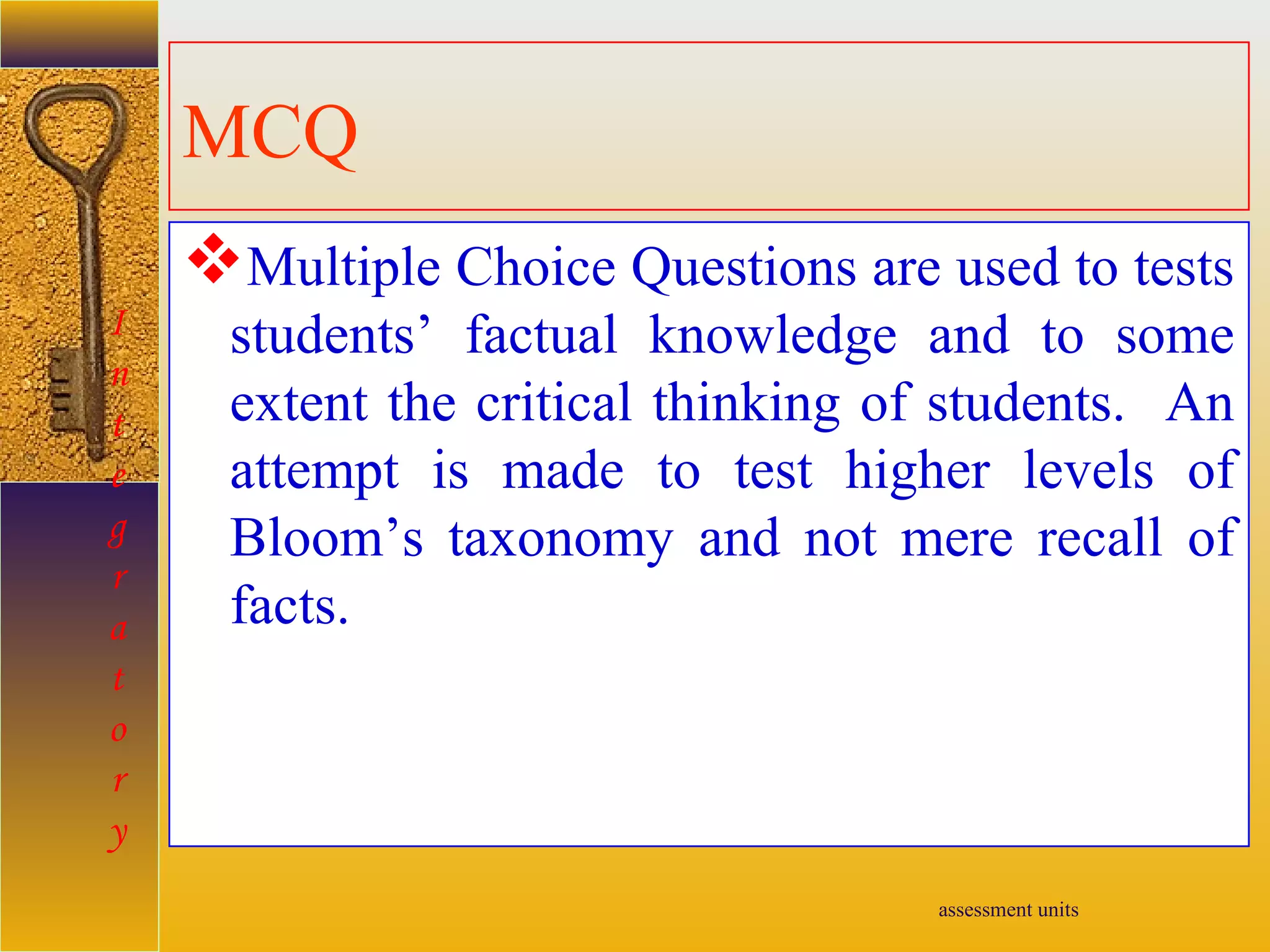 assessment units
MCQ
Multiple Choice Questions are used to tests
students’ factual knowledge and to some
extent the critical thinking of students. An
attempt is made to test higher levels of
Bloom’s taxonomy and not mere recall of
facts.
I
n
t
e
g
r
a
t
o
r
y
 