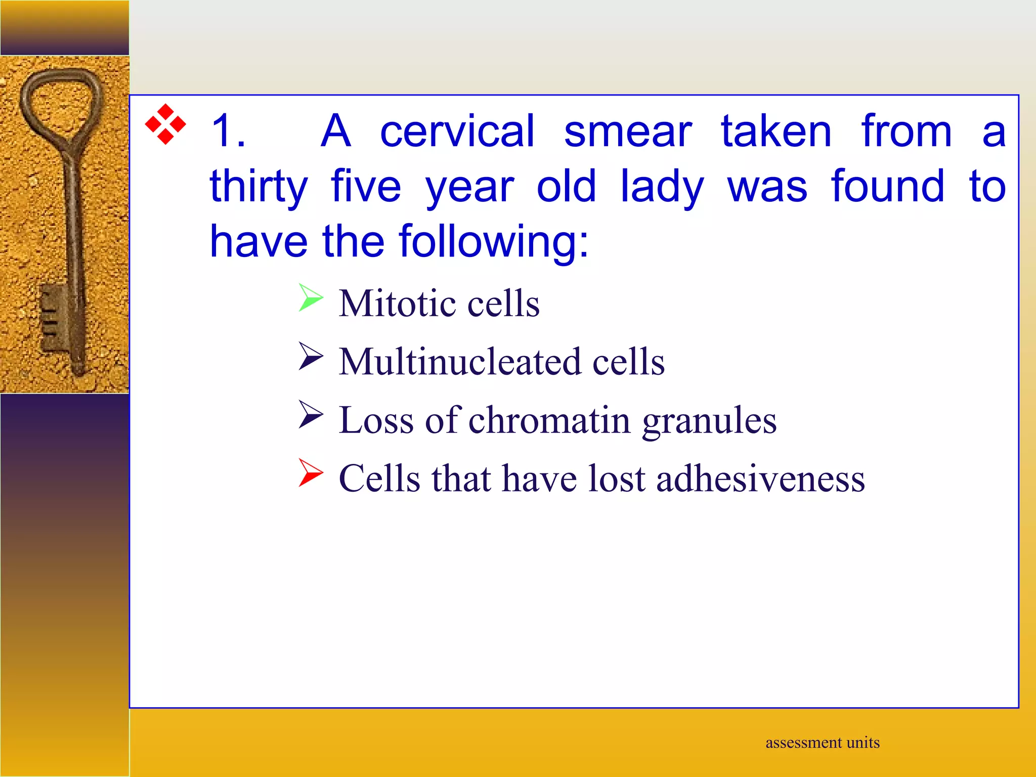 assessment units
 1. A cervical smear taken from a
thirty five year old lady was found to
have the following:
 Mitotic cells
 Multinucleated cells
 Loss of chromatin granules
 Cells that have lost adhesiveness
 