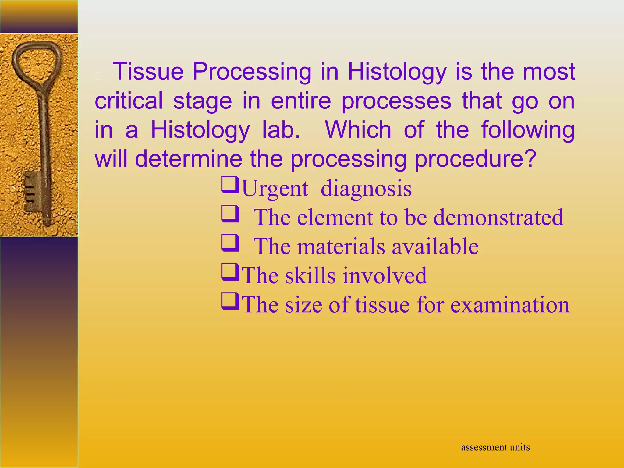 assessment units
2. Tissue Processing in Histology is the most
critical stage in entire processes that go on
in a Histology lab. Which of the following
will determine the processing procedure?
Urgent diagnosis
 The element to be demonstrated
 The materials available
The skills involved
The size of tissue for examination
 