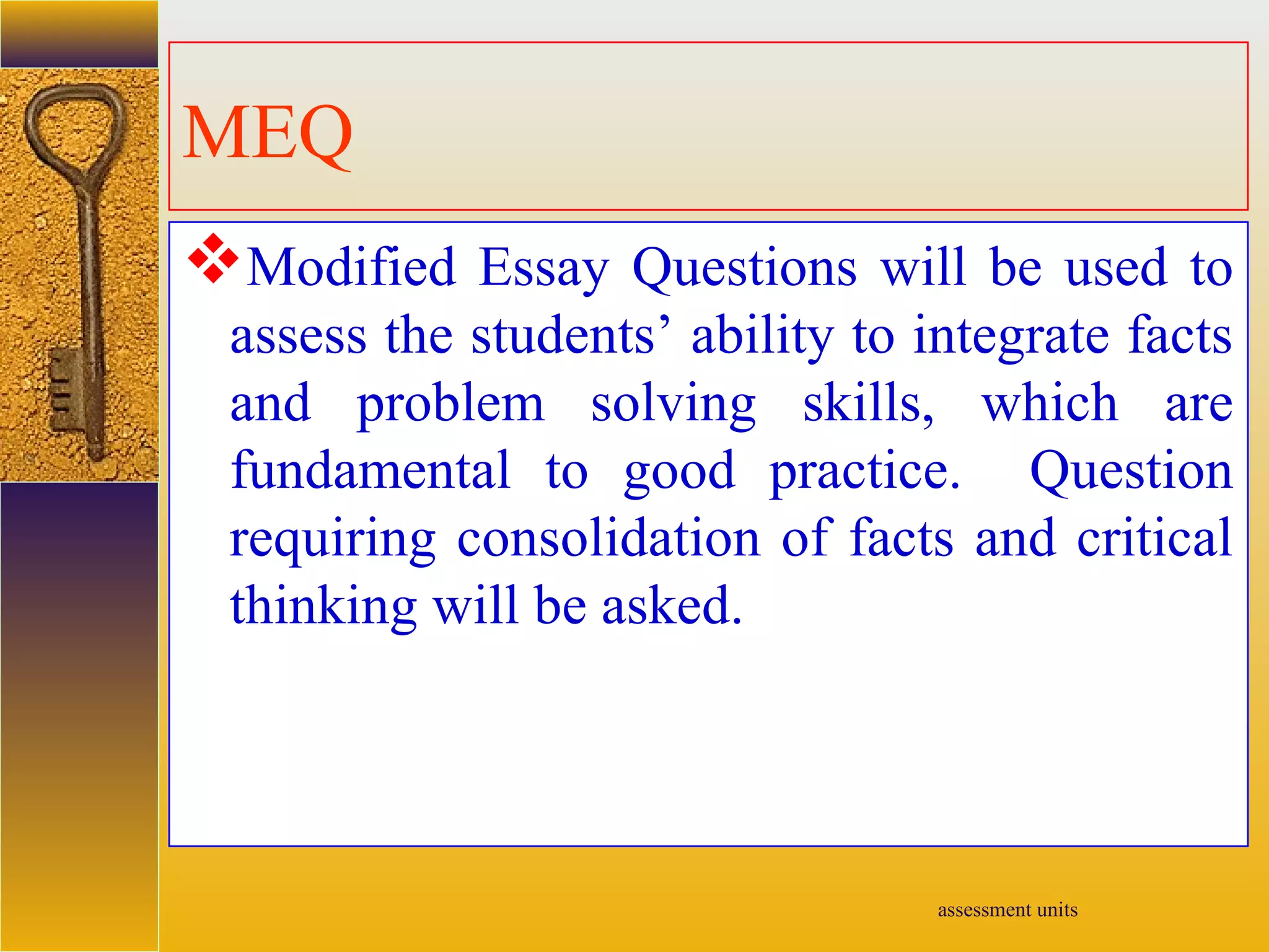 assessment units
MEQ
Modified Essay Questions will be used to
assess the students’ ability to integrate facts
and problem solving skills, which are
fundamental to good practice. Question
requiring consolidation of facts and critical
thinking will be asked.
 
